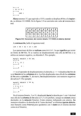 Ahora tenemos 15, que equivale a 1111; cuando se desplaza 4 bits a la izquier-
da, se obtiene 11110000. En la figura 3.9 se convierte este valor a1sistema deci-
mal.
Figura 3.9. Conversion del nllrnero binario 11110000 al sisterna decimal
A continuacion, halle el siguiente total:
Las operaciones de bits se realizan como B I G I N T , lo que significa que existe
un limite de 64 bits. Si se realiza un desplazamiento mas alla de 64 bits o se
utiliza un numero negativo, se obtendra 0. Por ejemplo:
m y s q l > SELECT 3 << 64;
+- +
1 3 << 6 4 1
+- +
I 0 I
+- +
>> es el operador de desplazamientoa la derecha. a >> b desplaza 10sbits de
a en funcion de las columnas de b. Los bits desplazados mas alla de las columnas
de 10s unos se pierden. Y, de nuevo, 10sdesplazamientos con numeros negativos
devuelven 0. Por ejemplo:
m y s q b SELECT 3 >> 1;
+- +
1 3 > > l I
+- +
I 1 I
+- +
En el sistema binario, 3 es 11, desplazado hacia la derecha por 1 con 1 decimal
mas alla de la columna de 10sunos (o 1,l si lo prefiere, aunque no existen comas
decimales en la notacion binaria). Como estamos trabajando con enteros, 10s
numeros situados a la derecha de la "coma decimal" se eliminan (quizas deberia-
mos llamarla coma binaria) para quedarnos con 1 (tanto en el sistema decimal
como en el binario).
 