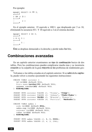 Por ejemplo:
mysql> SELECT 1 9 >> 3;
+- +
1 19 >> 3 1
+- +
I 2 1
+- +
En el ejemplo anterior, 19 equivale a 10011, que desplazado por 3 es 10,
eliminando la secuencia 01I . Y 10 equivale a 2 en el sistema decimal.
mysql> SELECT 4 >> 3;
+- +
1 4 > > 3 1
+- +
I 0 I
+- +
~ s t ese desplaza demasiado a la derecha y pierde todos 10s bits.
Cornbinaciones avanzadas
En un capitulo anterior examinamos un tip0 de combinacion basico de dos
tablas. Pero las combinaciones pueden complicarse mucho mas y su incorrecta
creacion es la culpable de la gran mayoria de 10s problemas de rendimiento gra-
ves.
Volvamos a las tablas creadas en el capitulo anterior. Si se salt6 dicho capitu-
lo, puede volver a crearlas ejecutando las siguientes instrucciones:
CREATE TABLE c u s t o m e r (
i d i n t ( 1 1 ) default NULL,
f i r s t - n a m e v a r c h a r ( 3 0 ) default NULL,
surname varchar ( 4 0 ) default NULL
) TYPE=MyISAM;
INSERT INTO c u s t o m e r VALUES ( 1 , ' Yvonne ' , C l e g g l ) ;
INSERT INTO c u s t o m e r VALUES ( 2 , 'J o h n n y , Chaka-Chaka ' ) ;
INSERT INTO c u s t o m e r VALWS ( 3 , ' W i n s t o n ' , ' P o w e r s ') ;
INSERT INTO c u s t o m e r VALUES ( 4 , ' P a t r i c i a ' , ' M a n k u n k u ' ) ;
CREATE TABLE sales (
c o d e i n t ( 1 1 ) default NULL,
sales-rep i n t ( 1 1 ) default NULL,
c u s t o m e r i n t ( 1 1 ) default NULL,
value i n t ( 1 1 ) default NULL
) TYPE=MyISAM;
INSERT INTO sales VALUES ( 1 , 1, 1, 2 0 0 0 ) ;
INSERT INTO sales VALUES ( 2 , 4 , 3, 2 5 0 ) ;
 