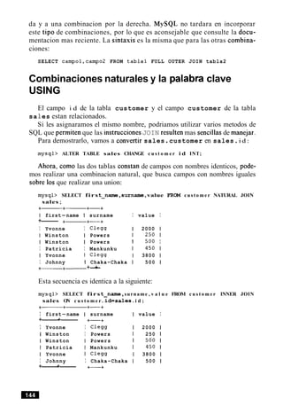 da y a una combinacion por la derecha. MySQL no tardara en incorporar
este tip0 de combinaciones, por lo que es aconsejable que consulte la docu-
mentacion mas reciente. La sintaxis es la misma que para las otras combina-
ciones:
SELECT campol,campo2 FROM tabla1 FULL OUTER JOIN tabla2
Combinaciones naturales y la palabra clave
USING
El campo i d de la tabla customer y el campo customer de la tabla
sa 1es estan relacionados.
Si les asignaramos el mismo nombre, podriamos utilizar varios metodos de
SQL que permiten que las instruccionesJOIN resulten mas sencillas de manejar.
Para demostrarlo, vamos a convertir sales.customer en sales.i d :
mysql> ALTER TABLE sales CHANGE c u s t o m e r i d INT;
Ahora, como las dos tablas constan de campos con nombres identicos, pode-
mos realizar una combinacion natural, que busca campos con nombres iguales
sobre 10sque realizar una union:
mysql> SELECT firs t-name ,surname,value FROM c u s t o m e r NATURAL JOIN
sales;
+-+------ +-+
I first-name I surname I value I
+------ +- +-+
I Yvonne I C l e w 1 2000 1
I Winston I Powers 1 250 1
I Winston I Powers I 500 I
I Patricia I Mankunku 1 450 1
I Yvonne I C l e w 1 3800 1
I Johnny I Chaka-Chaka 1 500 1
+------+- +-+
Esta secuencia es identica a la siguiente:
mysql> SELECT firs t-name ,surname , v a l u e FROM c u s t o m e r INNER JOIN
sales ON c u s t o m e r . id=sales. i d ;
+-----+- +-+
I first-name I surname I value I
+------+------ +-+
I Yvonne I Clegg 1 2000 1
I Winston I Powers 1 250 1
I Winston I Powers 1 500 1
I Patricia 1 Mankunku 1 450 1
I Yvonne I Clegg 1 3800 1
I Johnny I Chaka-Chaka 1 500 1
+------+------ +-+
 