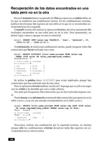 Recuperacionde 10s datos encontrados en una
tabla per0 no en la otra
Hasta el momento hemos recuperado las filas que aparecen en ambas tablas en
las que se establecia una combinacion interna. En las combinaciones externas,
tambien devolviamos 10s registros de una tabla en la que no se encontraban co-
rrespondencias en la segunda.
A menudo resulta util realizar la operacion inversa y devolver unicamente 10s
resultados encontrados en una tabla pero no en la otra. Para demostrarlo, en
primer lugar vamos a agregar un nuevo comercial:
mysql> INSERT INTO' sales-rep VALUES(5, 'Jomo , Ignesund', 10,
'2002-11-29', '1968-12-01');
A continuacion, si realiza una combinacion interna, puede recuperar todos 10s
comerciales que hayan realizado una venta:
mysql> SELECT DISTINCT first-name,surname FROM sales-rep
INNER JOIN sales ON sales-rep=entployee-number ;
+------+- +
I first-name I surname I
+- +- +
I Sol I Rive I
I Mongane I Rive 1
I Charlene I Gordimer I
I Mike 1 Serote I
+-+- +
Se utiliza la palabra clave DISTINCT para evitar duplicados porque hay
comerciales que han realizado mas de una venta.
Pero la operacion inversa tambien resulta util. Suponga que su jefe esta negro
con las ventas y ha decidido que van a rodar cabezas.
Nos pide que busquemos 10s comerciales que no han realizado ninguna ven-
ta.
Puede buscar esta information examinando 10scomerciales que aparecen en la
tabla s a l e s-r e p sin una entrada correspondiente en la tabla s a l e s.
mysql>
ON sal
SELECT first-name,surname FROM sales-rep LEFT JOIN sales
.es-rep=employee-number WHERE sales-rep IS NULL;
+--- +-+
I first-name I surname I
+--- +- +
I Ignesund I Jomo I
+-+- +
Necesitara realizar una combinacion por la izquierda (externa, no interna)
porque solo las combinaciones externas devuelven todos 10s registros sin co-
rrespondencias (o valores nulos).
 