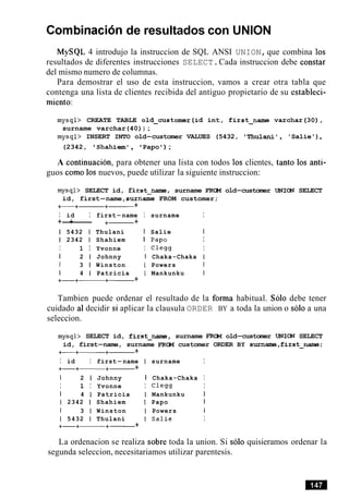 Cornbinacion de resultados con UNION
MySQL 4 introdujo la instruccion de SQL ANSI UNION,que combina 10s
resultados de diferentes instrucciones SELECT.Cada instruccion debe constar
del mismo numero de columnas.
Para demostrar el uso de esta instruccion, vamos a crear otra tabla que
contenga una lista de clientes recibida del antiguo propietario de su estableci-
miento:
mysql> CREATE TABLE old-customer(id int, first-name varchar(30),
surname varchar(40)) ;
mysql> INSERT INTO old-customer VALUES (5432, 'Thulani', 'Salie'),
(2342, Shahiem', Papo ) ;
A continuacion, para obtener una lista con todos 10s clientes, tanto 10s anti-
guos como 10s nuevos, puede utilizar la siguiente instruccion:
mysql> SELECT id, first--, surname F R m old-customer UNIm SELECT
id, first-name,surname FROM customer;
+-+-+------ +
I id I first-name I surname I
+-+------ +- +
1 5432 1 Thulani I Salie I
1 2342 1 Shahiem I Papo I
I 1 I Yvonne I Clegg I
I 2 1 Johnny I Chaka-Chaka I
I 3 1 Winston I Powers I
1 4 1 Patricia I Mankunku I
+-+-+- +
Tambien puede ordenar el resultado de la forma habitual. Solo debe tener
cuidado a1decidir si aplicar la clausula ORDER BY a toda la union o solo a una
seleccion.
mysql> SELECT id, first--, surname F R m old-customer UNIm SELECT
id, first-name, surname FRCM customer ORDER BY surname,first-name;
+
I id I first-name I surname I
+-+-+-------- +
1 2 1 Johnny I Chaka-Chaka I
I 1 I Yvonne I Clegg I
I 4 1 Patricia I Mankunku I
1 2342 1 Shahiem I Papo I
1 3 1 Winston I Powers 1
1 5432 1 Thulani I Salie I
+-+-+- +
La ordenacion se realiza sobre toda la union. Si solo quisieramos ordenar la
segunda seleccion, necesitariamos utilizar parentesis.
 