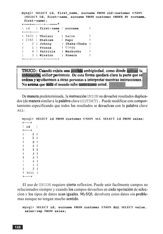 mysql> SELECT id, first-name, surname FROM old-customer UNION
(SELECT i d , first-name, surname FROM customer ORDER BY surname,
first-name);
+-+-+------ +
first-name I surname I
+
Thulani I Salie I
Shahiem I Papo I
Johnny I Chaka-Chaka I
Yvonne I C l e w I
Patricia I Mankunku I
Winston I Powers I
I TRUCO: Cmndd &sta ma podM ambigiiedad, como dbnde i&1icar la 1
ordenkc&+ utili&prentesis. De esta forma quedara clara la parte que se
ordenay ~ ~ ~ d a r e m o sa dtras personas a interpretar nuestras instrucciones.
No asmque tcrd~el mundo sabe tanto.Comousted.
De mancra predeterminada, la instruccionUNION no devuelveresultados duplica-
dos (de manera similar a la palabra claveDISTINCT). Puede modificar este compor-
tamiento especificando que todos 10s resultados se devuelvan con la palabra clave
ALL:
mysql> SELECT id FROM customer UNION ALL SELECT id FROM sales;
+-+
I id I
+-+
I 1 I
I 2 1
I 3 1
I 4 1
I 1 I
I 3 1
I 3 1
I 4 1
I 1 I
I 2 1
I NULL I
+-+
El uso de UNION requiere cierta reflexion. Puede unir facilmente campos no
relacionados siempre y cuando 10s campos devueltos en cada operacion de selec-
cion y 10s tipos de datos Sean iguales. MySQL devolvera estos datos sin proble-
mas aunque no tengan mucho sentido.
mysql> SELECT id, surname FROM customer UNION ALL SELECT value,
sales-rep FROM sales;
 