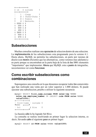 I id I surname
I 1 I Clegg
I 2 1 Chaka-Chaka
I 3 1 Powers
I 4 1 Mankunku
1 2 0 0 0 l 1
1 2 5 0 1 4
1 5 0 0 1 2
1 4 5 0 l 1
1 3 8 0 0 1 3
1 5 0 0 l 1
1 6 7 0 1 2
Subselecciones
Muchas consultas realizan una operacion de seleccion dentro de una seleccion.
La implernentacion de las subselecciones esta programada para la version 4.1.
Hasta ahora, MySQL no permitia las subselecciones, en parte por razones de
diseiio (son menos eficientes que las alternativas, como veremos mas adelante) y
en parte porque se encontraban en la parte baja de la lista de 10s 1001 elementos
"importantes" que implementar. Ahora que MySQL esta a punto de integrarlas,
necesitaremos ver como funcionan.
Como escribir subselecciones como
combinaciones
Supongamos una consulta en la que deseemos recuperar todos 10scomerciales
que han realizado una venta por un valor superior a 1.000 dolares. Si puede
ejecutar una subseleccion, pruebe a utilizar la siguiente secuencia:
mysql> SELECT first-name,surname FROM sales-rep WHERE
sales-rep.employee-number I N (SELECT code FROM sales WHERE
value>1000);
I first-name I surname I
+--- +- +
I Sol I Rive I
+-+- +
La hazaiia solo la ha logrado Sol Rive.
La consulta se realiza resolviendo en primer lugar la seleccion interna, es
decir, llevando cab0 el siguiente paso en primer lugar:
mysql> SELECT id FROM sales WHERE value>1000;
 