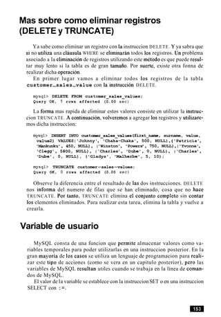 Mas sobre como eliminar registros
(DELETE y TRUNCATE)
Ya sabe como eliminar un registro con la instruccion DELETE. Y ya sabra que
si no utiliza una clausula WHERE se eliminaran todos 10s registros. Un problema
asociado a la eliminacion de registros utilizando este metodo es que puede resul-
tar muy lento si la tabla es de gran tamaiio. Por suerte, existe otra fonna de
realizar dicha operacion.
En primer lugar vamos a eliminar todos 10s registros de la tabla
customer-sales-value con la instruccion DELETE.
mysql> DELETE FROM customer~sales~values;
Query OK, 7 rows affected (0.00 sec)
La fonna mas rapida de eliminar estos valores consiste en utilizar la instruc-
cion TRUNCATE. A continuacion, volveremos a agregar 10s registros y utilizare-
mos dicha instruccion:
mysql> INSERT INTO custmr-sales-values (first-nam=, surname, value,
value2) VALUES ('Johnny', 'Chaka-Chaka', 500, NULL), ('Patricia',
'Mankwku' , 450, NULL), ('Winston', 'Powers', 750, NULL),('Yvonne',
'Clegg', 5800, NULL), ('Charles', 'Dube', 0, NULL), ('Charles',
'Dubel, 0, NULL), ('Gladys', 'Malherbe1,5, 10);
mysql> TRUNCATE customer-sales-values;
Query OK, 0 rows affected (0.00 sec)
Observe la diferencia entre el resultado de las dos instrucciones. DELETE
nos informa del numero de filas que se han eliminado, cosa que no hace
TRUNCATE. Por tanto, TRUNCATE elimina el conjunto completo sin contar
10s elementos eliminados. Para realizar esta tarea, elimina la tabla y vuelve a
crearla.
Variable de usuario
MySQL consta de una funcion que permite almacenar valores como va-
riables temporales para poder utilizarlas en una instruccion posterior. En la
gran mayoria de 10s casos se utiliza un lenguaje de programacion para reali-
zar este tip0 de acciones (corno se vera en un capitulo posterior), per0 las
variables de MySQL resultan utiles cuando se trabaja en la linea de coman-
dos de MySQL.
El valor de la variable se establece con la instruccion SET o en una instruccion
SELECT con :=.
 