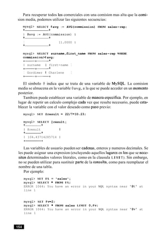 Para recuperar todos 10s comerciales con una comision mas alta que la comi-
sion media, podemos utilizar las siguientes secuencias:
mysql> SELECT @ avg := AVG (commission) FROM sales-rep;
+ +
I @avg : = AVG(comrnission) I
+ +
I 11.0000 1
+ +
mysql> SELECT surname,first-name FROM sales-rep WHERE
commission>@avg;
+- +- +
I surname I first-name I
+- +- +
I Gordimer I Charlene I
+-+-+
El simbolo @ indica que se trata de una variable de MySQL. La comision
media se almacena en la variable @avg, a la que se puede acceder en un momento
posterior.
Tambien puede establecer una variable de manera especifica. Por ejemplo, en
lugar de repetir un calculo complejo cada vez que resulte necesario, puede esta-
blecer la variable con el valor deseado como paso previo:
mysql> SET @result = 22/7*33.23;
mysql> SELECT @ result;
+ +
I @result I
+ +
1 104.43714285714 1
Las variables de usuario pueden ser cadenas, enteros y numeros decimales. Se
les puede asignar una expresion (excluyendo aquellos lugares en 10sque se nece-
siten determinados valores literales, como en la clausula LIMIT). Sin embargo,
no se pueden utilizar para sustituir parte de la consulta, como para reemplazar el
nombre de una tabla.
Por ejemplo:
mysql> SET @ t = 'sales ';
mysql> SELECT FROM @t;
ERROR 1064: You have an error in your SQL syntax near '@tt at
line 1
mysql> SET @v=2:
mysql> SELECT FROM sales LIMIT O,@v;
ERROR 1064: You have an error in your SQL syntax near '@v' at
line 1
 