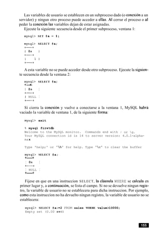 Las variables de usuario se establecen en un subproceso dado (o conexiona un
servidor) y ningun otro proceso puede acceder a ellas. A1 cerrar el proceso o a1
peder la conexion las variables dejan de estar asignadas.
Ejecute la siguiente secuencia desde el primer subproceso, ventana 1:
mysql> SET @a = 1;
mysql> SELECT @a;
A esta variable no se puede acceder desde otro subproceso. Ejecute la siguien-
te secuencia desde la ventana 2:
mysql> SELECT @a;
+-+
I @a I
+-+
I NULL I
+-+
Si cierra la conexion y vuelve a conectarse a la ventana
vaciado la variable de ventana 1, de la siguiente forma:
mysql> exit
8 mysql firstdb
Welcome to the MySQL monitor. Commands end with
1, MySQL habra
; or g.
Your MySQL connection id is 14 to server version: 4.0.1-alpha-
max
Type 'help;' or 'hlfor help. Type 'clto clear the buffer
mysql> SELECT @a;
+----+
I @a I
+-+
I NULL I
+----+
Fijese en que en una instruccion SELECT, la clausula WHERE se calcula en
primer lugar y, a continuacion, se lista el campo. Si no se devuelve ningun regis-
tro, la variable de usuario no se establecera para dicha instruccion. Por ejemplo,
como esta instruccion no ha devuelto ningun registro, la variable de usuario no se
establecera:
mysql> SELECT @a:=2 FROM sales WHERE value>10000;
Empty set (0.00 sec)
 