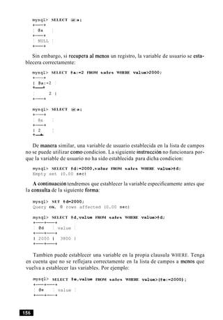 mysql> SELECT @ a ;
+-+
I @a I
+-+
I NULL I
+-+
Sin embargo, si recupera a1 menos un registro, la variable de usuario se esta-
blecera correctamente:
mysql> SELECT @ a : = 2 FROM sales WHERE v a l u e > 2 0 0 0 ;
+-+
I @a:=2 I
+----+
I 2 1
+-+
mysql> SELECT @ a ;
+-+
I @a I
+-+
1 2 I
+-+
De manera similar, una variable de usuario establecida en la lista de campos
no se puede utilizar como condicion. La siguiente instruccion no funcionara por-
que la variable de usuario no ha sido establecida para dicha condicion:
mysql> SELECT @ d : = 2 0 0 0,value FROM sales WHERE value>@d;
Empty set (0.00 sec)
A continuacion tendremos que establecer la variable especificamente antes que
la consulta de la siguiente forma:
mysql> SET @ d = 2 0 0 0 ;
Query OK, 0 rows affected (0.00 sec)
mysql> SELECT @d,valueFROM sales WHERE value>@d;
+-+-+
I @d I value I
+-+-+
1 2000 1 3800 1
+-+-+
Tambien puede establecer una variable en la propia clausula WHERE. Tenga
en cuenta que no se reflejara correctamente en la lista de campos a menos que
vuelva a establecer las variables. Por ejemplo:
mysql> SELECT @e,valueFROM sales WHERE v a l u e > ( @ e : = 2 0 0 0 );
+-+-+
I @e I value I
+-+-+
 