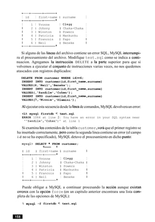I id I first-name I surname I
+-+-+------ +
I 1 I Yvonne I C l e w I
I 2 1 Johnny I Chaka-Chaka I
I 3 1 Winston I Powers I
I 4 1 Patricia I Mankunku I
I 5 1 Francois I Papo I
I 6 1 Neil I Beneke I
+-+------+- +
Si alguna de las lineas del archivo contiene un error SQL, MySQL interrumpi-
ra el procesamiento del archivo. Modifique test.sql como se indica a conti-
nuacion. Agregamos la instruccion DELETE a la parte superior para que si
volvemos a ejecutar el conjunto de instrucciones varias veces, no nos quedemos
atascados con registros duplicados:
DELETE FROM customer WHERE id>=6;
INSERT INTO customer(id,first-name,surname)
VALUES(6,'Neil ,'Beneke') ;
INSERT INTO customer(id,first-name, surname)
VALUES(, 'Sandile','Cohen');
INSERT INTO customer(id,first-name ,surname)
VALUES(7, 'Winnie', 'Dlamini');
A1ejecutaresta secuenciadesde la lineade comandos, MySQL devolveraun error:
<L% mysql firstdb < test.sql
ERROR 1064 at line 2 : You have an error in your SQL syntax near
"Sandilel,'Cohen')' at line 1
Si exarnina 10scontenidos de la tabla customer,verbque el primer registro se
ha insertado correctamente, per0 como la segunda linea contieneun error (el campo
i d no se ha especificado), MySQL detuvo el procesamiento en dicho punto:
mysql> SELECT FROM customer;
+--- +
I id I first-name I surname I
+-+- +- +
I 1 I Yvonne I Clegg I
I 2 1 Johnny I Chaka-Chaka I
I 3 1 Winston I Powers I
I 4 1 Patricia I Mankunku 1
I 5 1 Francois I Papo I
I 6 1 Neil I Beneke I
+-+-+- +
Puede obligar a MySQL a continuar procesando la accion aunque existan
errores con la opcion force (en un capitulo anterior encontrara una lista com-
pleta de las opciones de MySQL):
% mysql -f firstdb < test.sql
 