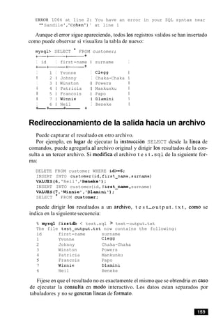 ERROR 1064 at line 2: You have an error in your SQL syntax near
"Sandile','Cohen')' at line 1
Aunque el error sigue apareciendo, todos 10s registros validos se han insertado
como puede observar si visualiza la tabla de nuevo:
mysql> SELECT * FROM customer;
+-+- +- +
I id I first-name I surname I
+-+-+- +
I 1 I Yvonne I Clegg I
I 2 1 Johnny I Chaka-Chaka I
I 3 1 Winston I Powers 1
I 4 1 Patricia I Mankunku I
I 5 1 Francois I Papo I
I 7 1 Winnie I Dlamini 1
I 6 1 Neil I Beneke I
+----+-------+-------- +
Redireccionamiento de la salida hacia
Puede capturar el resultado en otro archivo.
Por ejemplo, en lugar de ejecutar la instruction SELECT desde la linea de
comandos, puede agregarla a1archivo original y dirigir 10s resultados de la con-
sulta a un tercer archivo. Si modifica el archivo t e s t .sql de la siguiente for-
ma:
DELETE FROM customer WHERE id>=6;
INSERT INTO customer(id,first-name,surname)
VALUES(6,'Neil','Beneke');
INSERT INTO customer(id,first-name ,surname)
VALUES(7,'Winnie','Dlamini');
SELECT * FROM customer;
puede dirigir 10s resultados a un archivo, t e s t-o u t p u t . t x t , como se
indica en la siguiente secuencia:
% mysql firstdb < test.sql > test-output.txt
The file test-output.txt now contains the following:
id first-name surname
1 Yvonne Clegg
2 Johnny Chaka-Chaka
3 Winston Powers
4 Patricia Mankunku
5 Francois Papo
7 Winnie Dlamini
6 Neil Beneke
Fijese en que el resultado no es exactamente el mismoque se obtendria en caso
de ejecutar la consulta en mod0 interactivo. Los datos estan separados por
tabuladores y no se generan lineas de formato.
 