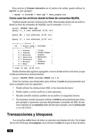 Para activar el formato interactivo en el archivo de salida, puede utilizar la
opcion -t,por ejemplo:
% mysql -t firstdb < test.sq1 > test-output.txt
Como usar 10s archivos desde la lineade comandos MySQL
Tambien puede ejecutar instrucciones SQL almacenadas dentro de un archivo
desde la linea de comandos de MySQL con el comando SOURCE:
mysql> SOURCE test.sq1
Query OK, 2 rows affected (0.00 sec)
Query OK, 1 row affected (0.00 sec)
Query OK, 1 row affected (0.00 sec)
+-+- +------ +
I id I first-name
+-+- +------ +
I 1 I Yvonne
I 2 1 Johnny
I 3 1 Winston
I 4 1 Patricia
1 5 1 Francois
I 7 1 Winnie
I 6 1 Neil
+-+-+-+
7 rows in set (0.00
I surname I
I Clegg I
I Chaka-Chaka I
I Powers I
I Mankunku 1
I Papo I
I Dlamini I
I Beneke I
Puede eliminar 10sregistros agregados a traves de 10sarchivos de texto ya que
no 10snecesitaremos posteriormente:
mysql> DELETE FROM customer WHERE id > 4;
Entre las razones mas destacadas para utilizar el mod0 de procesamiento por
lotes se pueden citar las siguientes:
Puede utilizar las instrucciones SQL si las necesita de nuevo
Puede copiar y enviar archivos a otras personas.
Resulta sencillo realizar cambios en un archivo si surgieran errores.
En ocasiones resulta necesario utilizar el mod0de procesamiento por lotes,
por ejemplo si queremos ejecutar determinados comandos de SQL de ma-
nera repetida en un momentodado del dia (por ejemplo, con la instruccion
c r o n de Unix).
Transacciones y bloqueos
Las consultas sobre bases de datos se ejecutan una despues de otra. En el caso
de un sitio Web que sirva paginas, da lo mismo el orden en el que la base de datos
 
