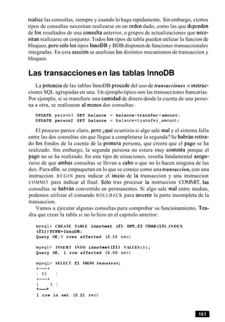 realice las consultas, siempre y cuando lo haga rapidamente. Sin embargo, ciertos
tipos de consultas necesitan realizarse en un orden dado, como las que dependen
de 10s resultados de una consulta anterior, o grupos de actualizaciones que nece-
sitan realizarse en conjunto. Todos 10stipos de tabla pueden utilizar la funcion de
bloqueo, per0 solo 10stipos InnoDB y BDB disponen de funciones transaccionales
integradas. En esta seccion se analizan 10s distintos mecanismos de transaccion y
bloqueo.
Las transaccionesen las tablas InnoDB
La potencia de las tablas InnoDB procede del uso de transacciones o instruc-
ciones SQL agrupadas en una. Un ejemplo tipico son las transacciones bancarias.
Por ejemplo, si se transfiere una cantidad de dinero desde la cuenta de una perso-
na a otra, se realizaran a1 menos dos consultas:
UPDATE person1 SET balance = balance-transfer-amount;
UPDATE person2 SET balance = balance+transfer-amount;
El proceso parece claro, per0 iquC ocurriria si algo sale ma1y el sistema falla
entre las dos consultas sin que llegue a completarse la segunda? Se habran retira-
do 10s fondos de la cuenta de la primera persona, que creera que el pago se ha
realizado. Sin embargo, la segunda persona no estara muy contenta porque el
pago no se ha realizado. En este tipo de situaciones, resulta fundamental asegu-
rarse de que ambas consultas se llevan a cab0 o que no lo hacen ninguna de las
dos. Para ello, se empaquetan en lo que se conoce como una transaccion, con una
instruccion B E G I N para indicar el inicio de la transaccion y una instruccion
COMMIT para indicar el final. Solo tras procesar la instruccion COMMIT, las
consultas se habran convertido en permanentes. Si algo sale ma1 entre medias,
podemos utilizar el comando ROLLBACK para invertir la parte incompleta de la
transaccion.
Vamos a ejecutar algunas consultas para comprobar su funcionamiento. Ten-
dra que crear la tabla si no lo hizo en el capitulo anterior:
mysql> CREATE TABLE innotest ( f l I N T , f 2 CHAR(1O) ,INDEX
( f l ) ) TYPE=InnoDB;
Query OK, 0 rows affected (0.10 sec)
mysql> INSERT INTO innotest ( f l ) VALUES ( 1 ) ;
Query OK, 1 row affected (0.00 sec)
mysql> SELECT f l FROM innotest;
+-+
I fl I
+-+
I 1 I
+----+
1 row in set (0.21 sec)
 