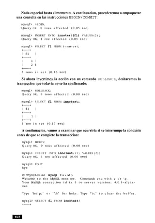Nada especial hasta el momento. A continuacion, procederemos a empaquetar
una consulta en las instrucciones BEGIN/COMMIT:
mysql> BEGIN;
Query OK, 0 rows a f f e c t e d (0.05 s e c )
mysql> INSERT INTO innotest ( f l ) VALUES ( 2 ) ;
Query OK, 1 row a f f e c t e d (0.05 s e c )
mysql> SELECT f l FROM innotest;
+-+
I £ 1 I
+-+
I 1 I
I 2 1
+-+
2 rows i n s e t (0.16 s e c )
Si ahora invertimos la accion con un comando ROLLBACK,desharemos la
transaccion que todavia no se ha confirmado:
mysql> ROLLBACK;
Query OK, 0 rows
mysql> SELECT f l
+-+
I £1 I
+-+
I I I
+-+
a f f e c t e d (0.00 s e c )
FROM i n n otest;
1 row i n s e t (0.17 s e c )
A continuacion, vamos a examinar que ocurriria si se interrumpe la conexion
antes de que se complete la transaccion:
mysql> BEGIN;
Query OK, 0 rows a f f e c t e d (0.00 s e c )
mysql> INSERT INTO innotest ( f l ) VALUES ( 2 ) ;
Query OK, 1 row a f f e c t e d (0.00 s e c )
mysql> EXIT
Bye
C:MySQLbin> mysql firstdb
Welcome t o t h e MySQL monitor. Commands end w i t h ; o r g.
Your MySQL connection i d i s 8 t o s e r v e r v e r s i o n : 4.0.1- alpha-
ma x
Type ' h e l p ; ' o r '  h ' f o r h e l p . Type '  c l t o c l e a r t h e b u f f e r .
mysql> SELECT f l FROM innotest;
+-+
 