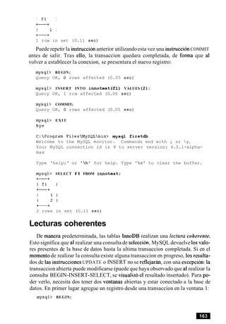 I fl I
+-+
I 1 I
+-+
1 row in set (0.11 sec)
Puede repetir la instruccion anterior utilizandoesta vez una instruccionCOMMIT
antes de salir. Tras ello, la transaccion quedara completada, de forma que a1
volver a establecer la conexion, se presentara el nuevo registro:
mysql> BEGIN;
Query OK, 0 rows affected (0.05 sec)
mysql> INSERT INTO innotest ( f l ) VALUES(2) ;
Query OK, 1 row affected (0.06 sec)
mysql> COMMIT;
Query OK, 0 rows affected (0.05 sec)
mysql> EXIT
Bye
C:Program FilesMySQLbin> mysql firstdb
Welcome to the MySQL monitor. Commands end with ; or g.
Your MySQL connection id is 9 to server version: 4.0.1-alpha-
max
Type 'help;' or 'h' for help. Type 'c' to clear the buffer.
mysql> SELECT f l FROM i n n o t e s t ;
2 rows in set (0.11 sec)
Lecturas coherentes
De manera predeterminada, las tablas InnoDB realizan una lectura coherente.
Esto significa que a1realizar una consulta de seleccion, MySQL devuelve 10svalo-
res presentes de la base de datos hasta la ultima transaccion completada. Si en el
momento de realizar la consulta existe alguna transaccion en progreso, 10sresulta-
dos de las instrucciones UPDATE o INSERT no se reflejarin, con una exception: la
transaccion abierta puede modificarse (puede que haya observado que a1realizar la
consulta BEGIN-INSERT-SELECT, se visualize el resultado insertado). Para po-
der verlo, necesita dos tener dos ventanas abiertas y estar conectado a la base de
datos. En primer lugar agregue un registro desde una transaccion en la ventana 1:
mysql> BEGIN;
 