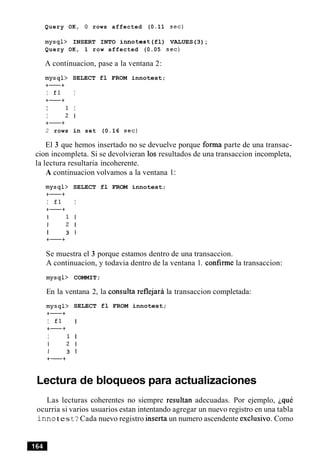 Query OK, 0 rows affected (0.11 sec)
mysql> INSERT INTO innotest(fl) VALUES(3);
Query OK, 1 row affected (0.05 sec)
A continuacion, pase a la ventana 2:
mysql> SELECT fl FROM innotest;
+-+
I £1 I
+-+
I 1 I
I 2 1
+-+
2 rows in set (0.16 sec)
El 3 que hemos insertado no se devuelve porque forma parte de una transac-
cion incompleta. Si se devolvieran 10s resultados de una transaccion incompleta,
la lectura resultaria incoherente.
A continuacion volvamos a la ventana 1:
mysql> SELECT fl FROM innotest;
+-+
I £1 I
+-+
I 1 I
I 2 1
I 3 1
+-+
Se muestra el 3 porque estamos dentro de una transaccion.
A continuacion, y todavia dentro de la ventana 1. confirme la transaccion:
mysql> COMMIT;
En la ventana 2, la consulta reflejara la
mysql> SELECT fl FROM innotest;
+-+
I fl I
+-+
I 1 I
I 2 1
I 3 1
+-+
Lectura de bloqueos para
transaccion completada:
actualizaciones
Las lecturas coherentes no siempre resultan adecuadas. Por ejemplo, iquC
ocurria si varios usuarios estan intentando agregar un nuevo registro en una tabla
i n n otest? Cada nuevo registro inserta un numero ascendente exclusivo. Como
 