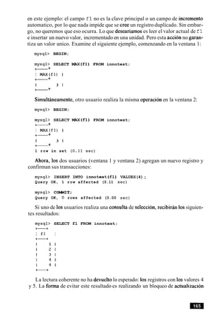 en este ejemplo: el campo f1no es la clave principal o un campo de increment0
automatico, por lo que nada impide que se Cree un registro duplicado. Sin embar-
go, no queremos que eso ocurra. Lo que deseariamos es leer el valor actual de fl
e insertar un nuevo valor, incrementado en una unidad. Pero esta accion no garan-
tiza un valor unico. Examine el siguiente ejemplo, comenzando en la ventana 1:
mysql> BEGIN;
mysql> SELECT MAX(f1) FROM innotest;
+- +
I W ( f 1 ) I
+- +
I 3 1
+- +
Simultineamente, otro usuario realiza la misma operacion en la ventana 2:
mysql> BEGIN;
mysql> SELECT MAX(f1) FROM innotest;
+- +
I MAx(f1) I
+- +
I 3 1
+- +
1 row in set (0.11 sec)
Ahora, 10s dos usuarios (ventana 1 y ventana 2) agregan un nuevo registro y
confirman sus transacciones:
mysql> INSERT INTO innotest(fl) VALUES(4);
Query OK, 1 row affected (0.11 sec)
mysql> COMMIT;
Query OK, 0 rows affected (0.00 sec)
Si uno de 10susuarios realiza una consulta de seleccion, recibirin 10ssiguien-
tes resultados:
mysql> SELECT fl FROM innotest;
+-+
I £1 I
La lectura coherente no ha devuelto lo esperado: 10s registros con 10svalores 4
y 5. La forma de evitar este resultado es realizando un bloqueo de actualizacion
 