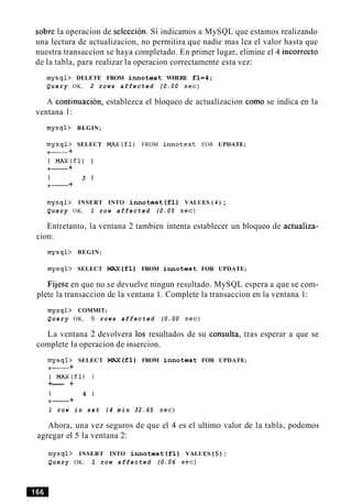 sobre la operacion de seleccion. Si indicamos a MySQL que estamos realizando
una lectura de actualizacion, no permitira que nadie mas lea el valor hasta que
nuestra transaccion se haya completado. En primer lugar, elimine el 4 incorrect0
de la tabla, para realizar la operacion correctamente esta vez:
mysql> DELETE FROM innotest WHERE f l = 4 ;
Query OK, 2 rows affected (0.00 sec)
A continuacion, establezca el bloqueo de actualizacion como se indica en la
ventana 1:
mysql> BEGIN;
mysql> SELECT M A X ( f 1 ) FROM innotest FOR UPDATE;
+- +
I M A X ( f 1 ) I
+- +
I 3 1
+- +
mysql> INSERT INTO innotest ( f l ) VALUES ( 4 ) ;
Query OK, 1 row affected (0.05 sec)
Entretanto, la ventana 2 tambien intenta establecer un bloqueo de actualiza-
cion:
mysql> BEGIN;
mysql> SELECT MAX(f1) FROM innotest FOR UPDATE;
Fijese en que no se devuelve ningun resultado. MySQL espera a que se com-
plete la transaccion de la ventana 1. Complete la transaccion en la ventana 1:
mysql> COMMIT;
Query OK, 0 rows affected (0.00 sec)
La ventana 2 devolvera 10s resultados de su consulta, tras esperar a que se
complete la operacion de insercion.
mysql> SELECT MAX(f1) FROM innotest FOR UPDATE;
+- +
I M A X ( f l ) I
+--- +
I 4 1
+- +
1 row i n set (4 m i n 32.65 sec)
Ahora, una vez seguros de que el 4 es el ultimo valor de la tabla, podemos
agregar el 5 la ventana 2:
mysql> INSERT INTO innotest ( f l ) VALUES (5) ;
Query OK, 1 row affected (0.06 sec)
 