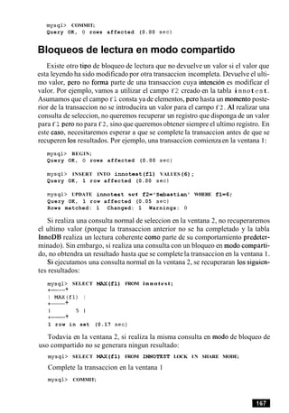 mysql> COMMIT;
Query OK, 0 rows affected (0.00 sec)
Bloqueos de lectura en mod0 compartido
Existe otro tip0 de bloqueo de lectura que no devuelve un valor si el valor que
esta leyendo ha sido modificado por otra transaccion incompleta. Devuelve el ulti-
mo valor, per0 no forma parte de una transaccion cuya intencion es modificar el
valor. Por ejemplo, vamos a utilizar el campo f 2 creado en la tabla innote st.
Asumamos que el campo f 1consta ya de elementos, per0 hasta un momentoposte-
rior de la transaccion no se introducira un valor para el carnpo f 2 . A1 realizar una
consulta de seleccion, no queremos recuperar un registro que disponga de un valor
para f 1per0 no para f 2, sino que queremos obtener siempre el ultimo registro. En
este caso, necesitaremos esperar a que se complete la transaccion antes de que se
recuperen 10sresultados. Por ejemplo, una transaccion comienzaen la ventana 1:
mysql> BEGIN;
Query OK, 0 rows affected (0.00 sec)
mysql> INSERT INTO innotest(f1) VALUES(6);
Query OK, 1 row affected (0.00 sec)
mysql> UPDATE innotest set f2='S e b a s t i a n ' WHERE fl=6;
Query OK, 1 row affected (0.05 sec)
Rows matched: 1 Changed: 1 Warnings: 0
Si realiza una consulta normal de seleccion en la ventana 2, no recuperaremos
el ultimo valor (porque la transaccion anterior no se ha completado y la tabla
InnoDB realiza un lectura coherente como parte de su comportamiento predeter-
minado). Sin embargo, si realiza una consulta con un bloqueo en mod0 comparti-
do, no obtendra un resultado hasta que se complete la transaccion en la ventana 1.
Si ejecutamos una consulta normal en la ventana 2, se recuperaran 10s siguien-
tes resultados:
mysql> SELECT MAX(f1) FROM innotest;
+- +
I MAX(f1) I
+- +
I 5 I
+- +
1 row in set (0.17 sec)
Todavia en la ventana 2, si realiza la misma consulta en mod0 de bloqueo de
uso compartido no se generara ningun resultado:
mysql> SELECT MAX(f1) FROM INNOTEST LOCK I N SHARE MODE;
Complete la transaccion en la ventana 1
mysql> COMMIT;
 