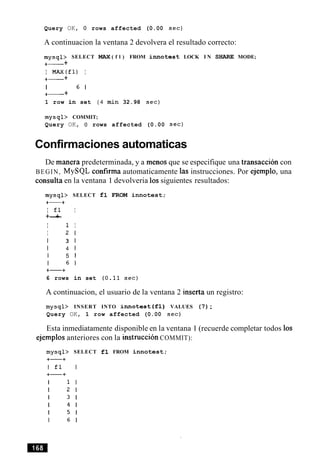 Query OK, 0 rows affected (0.00 sec)
A continuacion la ventana 2 devolvera el resultado correcto:
mysql> SELECT MAX ( f l ) FROM innotest LOCK I N SHARE MODE;
+- +
I MAx(f1) I
+- +
I 6 1
+- +
1 row in set ( 4 min 32.98 sec)
mysql> COMMIT;
Query OK, 0 rows affected (0.00 sec)
Confirmaciones automaticas
De manera predeterminada, y a menos que se especifique una transaccion con
BEGIN, MySQL confirma automaticamente las instrucciones. Por ejemplo, una
consulta en la ventana 1 devolveria 10ssiguientes resultados:
mysql> SELECT f l FROM innotest;
+-+
I £1 I
+-+
I 1 I
I 2 1
I 3 1
I 4 1
I 5 1
I 6 1
+-+
6 rows in set (0.11 sec)
A continuacion, el usuario de la ventana 2 inserta un registro:
mysql> INSERT INTO innotest( f l ) VALUES (7);
Query OK, 1 row affected (0.00 sec)
Esta inmediatamente disponible en la ventana 1 (recuerde completar todos 10s
ejemplos anteriores con la instruction COMMIT):
SELECT f l FROM innotest;
 