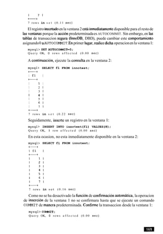 I 7 1
+-+
7 rows in s e t ( 0 . 1 1 s e c )
El registro insertadoen la ventana 2 esthinmediatamentedisponible para el restode
las ventanas porque la accion predeterminadaes AUTOCOMMIT. Sin embargo, en las
tablas de transaccion segura (InnoDB, DBD), puede cambiar este comportamiento
asignando0 aAUTOCOMMIT.Enprimer lugar,realicedlchaoperacionen la ventana1:
m y s q l > SET AUTOCOMMIT=O;
Q u e r y OK, 0 rows a f f e c t e d ( 0 . 0 0 sec)
A continuacion, ejecute la consulta en la ventana 2:
mysql> SELECT £1 FROM innotest;
+-+
I £ 1 I
+-+
I 1 I
I 2 1
I 3 1
I 4 1
I 5 1
I 6 1
I 7 I
+-+
7 rows in s e t ( 0 . 2 2 s e c )
Seguidamente, inserte un registro en la ventana 1:
mysql> INSERT INTO innotest (£1) VALUES (8);
Q u e r y OK, 1 row a f f e c t e d (0.00 sec)
En esta ocasion, no esta inmediatamente disponible en la ventana 2:
7 rows
SELECT £1 FROM innotest;
in s e t ( 0 . 1 6 s e c )
Como no se ha desactivado la hncion de confirmacionautomatica, la operacion
de insercion de la ventana 1 no se confirmara hasta que se ejecute un comando
COMMIT de manera predeterminada. Confirmela transaccion desde la ventana 1:
mysql>COMMIT;
Q u e r y OK, 0 rows a f f e c t e d (0.00 sec)
 