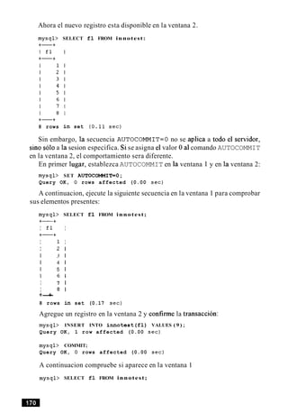 Ahora el nuevo registro esta disponible en la ventana 2.
8 rows
SELECT fl FROM innotest:
in set (0.11 sec)
Sin embargo, la secuencia AUTOCOMMIT=O no se aplica a todo el sewidor,
sino solo a la sesion especifica. Si se asigna el valor 0 a1comando AUTOCOMMIT
en la ventana 2, el comportamiento sera diferente.
En primer lugar, establezca AUTOCOMMIT en la ventana 1 y en la ventana 2:
mysql> SET AUTOCOMMIT=O;
Query OK, 0 rows affected (0.00 sec)
A continuacion, ejecute la siguiente secuencia en la ventana 1 para comprobar
sus elementos presentes:
mysql> SELECT fl FROM innotest;
+-+
I fl I
+-+
I 1 I
I 2 1
I 3 1
I 4 1
I 5 1
I 6 1
I 7 1
I 8 1
+-+
8 rows in set (0.17 sec)
Agregue un registro en la ventana 2 y confirme la transaccion:
mysql> INSERT INTO innotest(fl) VALUES ( 9 );
Query OK, 1 row affected (0.00 sec)
mysql> COMMIT;
Query OK, 0 rows affected (0.00 sec)
A continuacion compruebe si aparece en la ventana 1
mysql> SELECT fl FROM innotest;
 