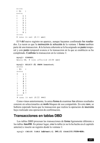 8 r o w s in s e t ( 0 . 1 1 sec)
El 9 del nuevo registro no aparece, aunque hayamos confirmado 10s resulta-
dos. La razon es que la instruccion de seleccion de la ventana 1 forma tambien
parte de una transaccion. A la lectura coherente se le ha asignado un punto tempo-
ral y este punto temporal avanza si la transaccion en la que se establecio se ha
completado. Confirme la transaccion en la ventana 1:
m y s q l > COMMIT;
Q u e r y OK, 0 r o w s a f f e c t e d ( 0 . 0 0 sec)
m y s q l >
+-+
I fl
+-+
I 1
I 2
I 3
I 4
I 5
I 6
I 7
I 8
I 9
+-+
9 r o w s
SELECT f l FROM innotest;
in s e t ( 0 . 2 2 sec)
Como vimos anteriormente, la unica forma de examinar 10sultimos resultados
consiste en seleccionarlos en mod0 bloqueo de uso compartido. En este caso, se
hubiera esperado hasta que la transaccion que realiza la operacion de insercion
haya realizado una operacion de confirmacion.
Transacciones en tablas DBD
Las tablas DBD procesan las transacciones de forma ligeramente diferente a
las tablas InnoDB. En primer lugar, Cree la tabla (si no lo ha hecho en el capitulo
anterior) e inserte un registro desde la ventana 1:
m y s q l > CREATE TABLE bdbtest ( f 1 INT ,f2 CHAR ( 1 0 ) ) TYPE=BDB;
 