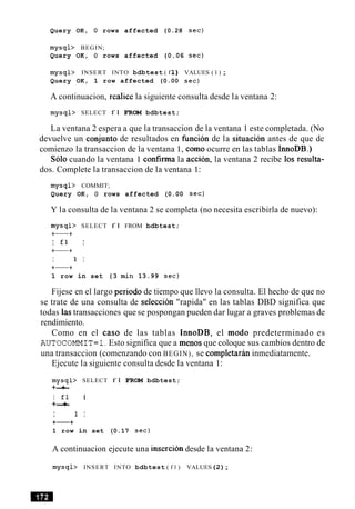Query OK, 0 rows affected (0.28 sec)
mysql> BEGIN;
Query OK, 0 rows affected (0.06 sec)
mysql> INSERT INTO bdbtest ( f 1 ) VALUES ( 1 ) ;
Query OK, 1 row affected (0.00 sec)
A continuacion, realice la siguiente consulta desde la ventana 2:
mysql> SELECT f l FROM bdbtest;
La ventana 2 espera a que la transaccion de la ventana 1 este completada. (No
devuelve un conjunto de resultados en fimcion de la situacion antes de que de
comienzo la transaccion de la ventana 1, como ocurre en las tablas InnoDB.)
Solo cuando la ventana 1 confirma la accion, la ventana 2 recibe 10s resulta-
dos. Complete la transaccion de la ventana 1:
mysql> COMMIT;
Query OK, 0 rows affected (0.00 sec)
Y la consulta de la ventana 2 se completa (no necesita escribirla de nuevo):
mysql> SELECT f l FROM bdbtest;
+-+
I fl I
+-+
I 1 I
+-+
1 row in set (3 min 13.99 sec)
Fijese en el largo period0 de tiempo que llevo la consulta. El hecho de que no
se trate de una consulta de seleccion "rapida" en las tablas DBD significa que
todas las transacciones que se pospongan pueden dar lugar a graves problemas de
rendimiento.
Como en el caso de las tablas InnoDB, el mod0 predeterminado es
AUTOCOMMIT=l.Esto significa que a menos que coloque sus cambios dentro de
una transaccion (comenzando con BEGIN), se completarhn inmediatamente.
Ejecute la siguiente consulta desde la ventana 1:
mysql> SELECT f l FROM bdbtest;
+-+
I fl I
+-+
I 1 I
+-+
1 row in set (0.17 sec)
A continuacion ejecute una insercion desde la ventana 2:
mysql> INSERT INTO bdbtest ( f l ) VALUES(2);
 