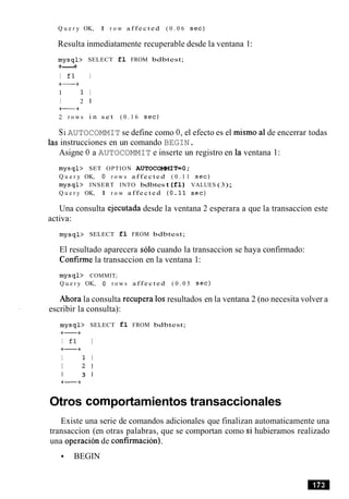 Q u e r y OK, 1 r o w a f f e c t e d ( 0 . 0 6 s e c )
Resulta inmediatamente recuperable desde la ventana 1:
m y s q l > SELECT £1 FROM bdbtest;
+---+
I f l I
+-+
I 1 I
I 2 1
+-+
2 r o w s i n s e t ( 0 . 1 6 sec)
Si AUTOCOMMIT se define como 0, el efecto es el mismo a1de encerrar todas
las instrucciones en un comando BEGIN.
Asigne 0 a AUTOCOMMIT e inserte un registro en la ventana 1:
m y s q l > SET OPTION AUTOCOMMIT=O;
Q u e r y OK, 0 r o w s a f f e c t e d ( 0 . 1 1 s e c )
m y s q l > INSERT INTO bdbtest (£1) VALUES (3);
Q u e r y OK, 1 r o w a f f e c t e d ( 0 . 1 1 s e c )
Una consulta ejecutada desde la ventana 2 esperara a que la transaccion este
activa:
m y s q l > SELECT £1 FROM bdbtest;
El resultado aparecera solo cuando la transaccion se haya confirmado:
Confirme la transaccion en la ventana 1:
m y s q l > COMMIT;
Q u e r y OK, 0 r o w s a f f e c t e d ( 0 . 0 5 s e c )
Ahora la consulta recupera 10sresultados en la ventana 2 (no necesita volver a
escribir la consulta):
m y s q l > SELECT £1 FROM bdbtest;
+-+
I f l I
+-+
I 1 I
I 2 1
I 3 1
+-+
Otros comportamientos transaccionales
Existe una serie de comandos adicionales que finalizan automaticamente una
transaccion (en otras palabras, que se comportan como si hubieramos realizado
una operacion de confirmacion).
BEGIN
 