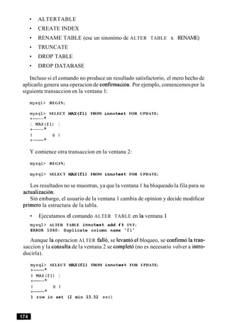 ALTERTABLE
CREATE INDEX
RENAME TABLE (ese un sinonimo de ALTER TABLE x RENAME)
TRUNCATE
DROP TABLE
DROP DATABASE
Incluso si el comando no produce un resultado satisfactorio, el mero hecho de
aplicarlo genera una operacion de confirmacion. Por ejemplo, comencemospor la
siguiente transaccion en la ventana 1:
mysql> BEGIN;
mysql> SELECT MAX(f1) FROM innotest FOR UPDATE;
+- +
I MAX(f1) I
+- +
I 9 1
+- +
Y comience otra transaccion en la ventana 2:
mysql> BEGIN;
mysql> SELECT MAX(f1) FROM innotest FOR UPDATE;
Los resultados no se muestran, ya que la ventana 1 ha bloqueado la fila para su
actualizacion.
Sin embargo, el usuario de la ventana 1 cambia de opinion y decide modificar
primer0 la estructura de la tabla.
Ejecutamos el comando ALTER TABLE en la ventana 1
mysql> ALTER TABLE innotest add f l INT;
ERROR 1060: Duplicate column name 'fl'
Aunque la operacion ALTER fallo, se levanto el bloqueo, se confirm6 la tran-
saccion y la consulta de la ventana 2 se completo (no es necesario volver a intro-
ducirla).
mysql> SELECT MAX(f1) FROM innotest FOR UPDATE;
+- +
I MAX(fl) I
+- +
I 9 1
+- +
1 row in set (2 min 23.52 sec)
 