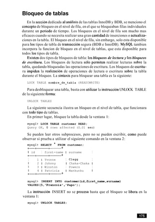 Bloqueo de tablas
En la seccion dedicada a1analisis de las tablas InnoDB y BDB, se menciono el
concept0 de bloqueo en el nivel de fila, en el que se bloqueaban filas individuales
durante un period0 de tiempo. Los bloqueos en el nivel de fila son mucho mas
eficaces cuando se necesita realizar una gran cantidad de inserciones o actualiza-
ciones en la tabla. El bloqueo en el nivel de fila, sin embargo, solo esta disponible
para 10s tipos de tabla de transaccion segura (BDB e InnoDB). MySQL tambien
incorpora la funcion de bloqueo en el nivel de tablas, que esta disponible para
todos 10s tipos de tabla.
Existen dos tipos de bloqueos de tabla: 10sbloqueos de lectura y 10sbloqueos
de escritura. Los bloqueos de lectura solo permiten realizar lecturas sobre la
tabla, quedando bloqueadas las operaciones de escritura. Los bloqueos de escritu-
ra impiden la realizacion de operaciones de lectura o escritura sobre la tabla
durante el bloqueo. La sintaxis para bloquear una tabla es la siguiente:
LOCK TABLE nombre-de-tabla (READIWRITE)
Para desbloquear una tabla, basta con utilizar la instruccion UNLOCK TABLE
de la siguiente forma:
UNLOCK TABLES
La siguiente secuencia ilustra un bloqueo en el nivel de tabla, que funcionara
con todo tip0 de tablas.
En primer lugar, bloquee la tabla desde la ventana 1:
mysql> LOCK TABLE customer READ;
Query OK, 0 rows affected (0.01 sec)
Se pueden leer otros subprocesos, pero no se pueden escribir, como puede
observar si prueba a utilizar el siguiente comando en la ventana 2:
mysql> SELECT * FROM customer;
+-+------+- +
I id I first-name I surname I
+-+-+------ +
I 1 I Yvonne I C l e w I
I 2 1 Johnny I Chaka-Chaka I
1 3 1 Winston I Powers I
I 4 1 Patricia I Mankunku I
+-+-+------ +
mysql> INSERT INTO customer(id,first-name,surname)
VALUES(5, 'Francois', 'Papo') ;
La instruccion INSERT no se procesa hasta que el bloqueo se libera en la
ventana 1:
mysql> UNLOCK TABLES;
 