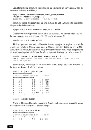 Seguidamente se completa la operacion de insercion en la ventana 2 (no es
necesario volver a escribirla):
mysql> INSERT INTO customer(id,first-name, surname)
VALUES(5, 'Francois , 'Papot);
Query OK, 1 row affected (7 min 0.74 sec)
Tambien puede bloquear mas de una tabla a la vez. Aplique 10s siguientes
bloqueos desde la ventana 1:
mysql> LOCK TABLE customer READ,sales WRITE;
Otros subprocesos pueden leer la tabla customer,per0 no la tabla sales.
Intente ejecutar una instruccion SELECT desde a ventana 2:
mysql> SELECT FROM sales;
Si el subproceso que creo el bloqueo intenta agregar un registro a la tabla
customer,fallara. No esperara a que el bloqueo se libere (como se creo el blo-
queo, si se suspende, no volvera a poder liberarlo nunca); en su lugar la operacion
de insercion simplementefallara. Pruebe la siguiente instruccion en la ventana 1:
mysql> INSERT INTO customer VALUES (l,'a1,lb');
ERROR 1099: Table 'customer' was locked with a READ lock and
can't be updated
Sin embargo, puede realizar lecturas sobre la tabla cuya escritura bloqueo, de
la siguiente forma, desde la ventana 1:
mysql> SELECT FROM sales;
+-+- +-+---+
I code I sales-rep I id I
+-+- +-+-+
I 1 I 1 I 1 I
I 2 1 4 1 3 1
I 3 1 2 1 3 1
I 4 1 1 I 4 I
I 5 1 3 1 1 I
I 6 I 1 I 2 1
I 7 1 2 1 NULL I
value I
mysql> UNLOCK TABLES;
Y con el bloqueo liberado, la ventana 2 realiza el proceso de seleccion (no es
necesario volver a escribir la instruccion):
mysql> SELECT FROM sales;
+-+---- +-+-+
I code I sales-rep I id I value I
+-+- +-+-+
I 1 I 1 I 1 1 2000 1
 