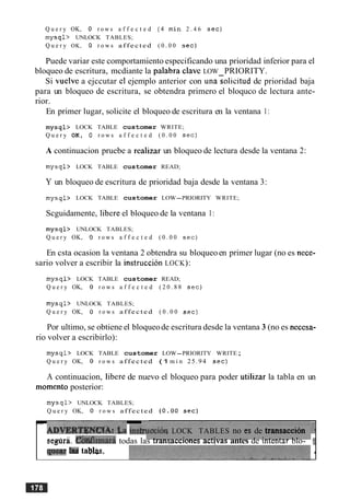 Q u e r y OK, 0 r o w s a f f e c t e d ( 4 m i n 2 . 4 6 s e c )
m y s q l > UNLOCK TABLES;
Q u e r y OK, 0 r o w s a f f e c t e d ( 0 . 0 0 sec)
Puede variar este comportamiento especificando una prioridad inferior para el
bloqueo de escritura, mcdiante la palabra clave LOW PRIORITY.
Si vuelve a ejccutar cl ejemplo anterior con unasolicitud de prioridad baja
para un bloqueo de escritura, se obtendra primero el bloquco de lectura ante-
rior.
En primer lugar, solicite el bloqueo de escritura en la ventana 1:
m y s q l > LOCK TABLE customer WRITE;
Q u e r y OK, 0 r o w s a f f e c t e d ( 0 . 0 0 s e c )
A continuacion pruebe a realizar un bloqueo de lectura desde la ventana 2:
rnysql> LOCK TABLE customer READ;
Y un bloqueo de escritura de prioridad baja desde la ventana 3:
m y s q l > LOCK TABLE customer LOW-PRIORITY WRITE;
Scguidamente, libere el bloqueo de la ventana 1:
m y s q l > UNLOCK TABLES;
Q u e r y OK, 0 r o w s a f f e c t e d ( 0 . 0 0 s e c )
En csta ocasion la ventana 2 obtendra su bloqueoen primer lugar (no es nece-
sario volver a escribir la instruccion LOCK):
m y s q l > LOCK TABLE customer READ;
Q u e r y OK, 0 r o w s a f f e c t e d ( 2 0 . 8 8 s e c )
m y s q l > UNLOCK TABLES;
Q u e r y OK, 0 r o w s a f f e c t e d ( 0 . 0 0 sec)
Por ultimo, se obtiene el bloqueode escritura desde la ventana 3 (no es necesa-
rio volver a escribirlo):
m y s q l > LOCK TABLE customer LOW-PRIORITY WRITE;
Q u e r y OK, 0 r o w s a f f e c t e d (1 m i n 25.94 s e c )
A continuacion, libere de nuevo el bloqueo para poder utilizar la tabla en un
momento posterior:
m y s q l > UNLOCK TABLES;
Q u e r y OK, 0 r o w s a f f e c t e d ( 0 . 0 0 sec)
k
A D V E R T ~ N C ~ ~~ s h e c i 6 qLOCK TABLES no cs de transacci611 :se@ra. &ti£hara todas las transacciones activas antes de intentar blo-
q u a IW tabb. I
-
 