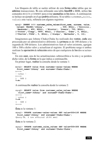 Los bloqueos de tabla se suelen utilizar de esta forma sobre tablas que no
admiten transacciones. Si esta utilizando una tabla InnoDB o BDB, utilice 10s
comandos B E G I N y COMMIT para evitar anomalias en 10sdatos. A continuacion
se incluye un ejemplo en el que podria utilizarse. Si su tabla customer-sales-
va1ues esta vacia, rellenela con algunos registros:
mysql> INSERT INTO custorrrer-sales-values (first-name , surname, value,
value2) VALUES ( 'Johnny ' , , 500, NULL), ( 'Patricia1
,
'Mankunku', 450, NULL), ( 'Winston', 'Powers', 750, NULL),
( 'Yvonne', 'Clegg', 5800, NULL), ('Charles', 'Dube', 0, NULL),
('Charles', 'Dubel, 0, NULL), ('Gladys', 'Malherbe', 5, 10);
Imaginemos que Johnny Chaka-Chaka ha realizado dos ventas, cada una
procesada por un administrativo diferente. La primera es de 100 dolares y la
segunda de 300 dolares. Los administrativos leen el valor existente, agregan
100 o 300 a dicho valor y actualizan el registro. El problema surge si ambos
realizan la operacion de seleccion antes de que cualquiera de 10s dos se actua-
lice.
En este caso, una de las actualizaciones sobrescribira a la otra y se perdera
dicho valor, de la forma en la que indica a continuacibn.
En primer lugar, realice la consulta desde la ventana 1:
mysql> SELECT value from customer-sales-values WHERE
first-name='Johnnyl and surname='Chaka-Chaka';
+-+
I v a l u e I
+-+
1 500 1
+-+
A continuacibn realice la consulta desde la ventana 2:
mys q l > SELECT value from customer-sales-values WHERE
first-name='Johnnyl and surname='Chaka-Chaka';
+-+
I v a l u e I
+-+
1 500 1
+-+
~ s t aes la ventana 1:
mysql> UPDATE customer-sales-values SET value=500+100 WHERE
first-name=IJohnnyT and surname='Chaka-Chaka';
Query OK, 1 r o w a f f e c t e d (0.01 s e c )
~ s t aes la ventana 2:
mysql> UPDATE customer~sales~valuesSET value=500+300 WHERE
first-name= Johnny ' and surname= 'Chaka-Chaka' ;
 