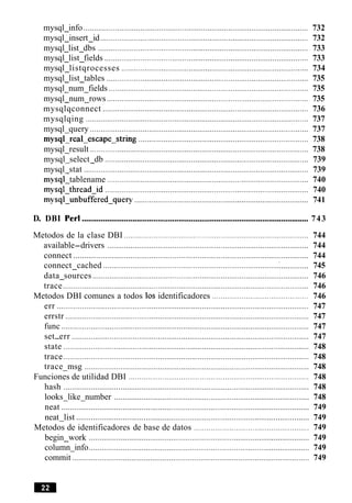 mysql info ........................................................................................................... 732.
mysql insert id ................................................................................................... 732. .
mysql list dbs .............................................................................................. 733. .
mysql list fields ................................................................................................. 733. .
mysql listqrocesses ......................................................................................... 734.
mysql list tables ................................................................................................ 735- -
mysql num fields ............................................................................................... 735- -
mysql num rows ................................................................................................ 735- -
mysqlqconnect .................................................................................................. 736
mysqlqing ..................................................................................................... 737
mysql query ........................................................................................................ 737-
mysql-real-escape-string ................................................................................. 738
mysql result ........................................................................................................ 738-
mysql select db ................................................................................................. 739- -
mysql stat ........................................................................................................... 739-
mysql tablename ................................................................................................ 740-
mysql-thread-id ................................................................................................. 740
mysql-unbuffered-query ................................................................................... 741
D. DBI Per1 ............................................................................................................ 743
Metodos de la clase DBI ........................................................................................ 744
available-drivers .............................................................................................. 744
connect ................................................................................................................ 744
connect cached .................................................................................... ' 745...............
data sources ....................................................................................................... 746.
trace ..................................................................................................................... 746
Metodos DBI comunes a todos 10s identificadores .............................................. 746
err ........................................................................................................................ 747
....................................................................................................................errstr 747
func ...................................................................................................................... 747
.................................................................................................................set.err 747
state ..................................................................................................................... 748
trace ..................................................................................................................... 748
trace msg ........................................................................................................... 748.
Funciones de utilidad DBI ...................................................................................... 748
hash ..................................................................................................................... 748
looks like number ............................................................................................. 748. .
neat ...................................................................................................................... 749
neat list ............................................................................................................... 749.
Metodos de identificadores de base de datos ....................................................... 749
begin work ......................................................................................................... 749.
column info......................................................................................................... 749.
.................................................................................................................commit 749
 