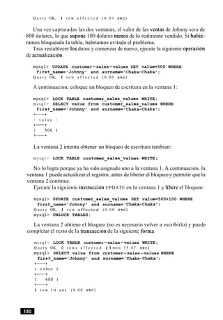 Q u e r y OK, 1 r o w a f f e c t e d ( 0 . 0 1 s e c )
Una vez capturadas las dos ventanas, el valor de las ventas de Johnny sera de
800 dolares, lo que supone 100 dolares menos de lo realmente vendido. Si hubie-
ramos bloqueado la tabla, habriamos evitado el problema.
Tras restablecer 10sdatos y comenzar de nuevo, ejecute la siguiente operacion
de actualizacion.
m y s q l > UPDATE customer-sales-values SET value=500 WHERE
first-name='Johnnyl and surname='Chaka-Chaka';
Q u e r y OK, 1 r o w a f f e c t e d ( 0 . 0 0 s e c )
A continuacion, coloque un bloqueo de escritura en la ventana 1:
m y s q l > LOCK TABLE customer~sales~valuesWRITE;
mys q l > SELECT value from customer-sales-values WHERE
first-name='Johnnyl and surname='Chaka-Chaka';
+-+
I v a l u e I
+-+
1 5 0 0 1
+-+
La ventana 2 intenta obtener un bloqueo de escritura tambien:
mys q l > LOCK TABLE customer-sales-values WRITE;
No lo logra porque ya ha sido asignado uno a la ventana 1. A continuacion, la
ventana 1 puede actualizar el registro, antes de liberar el bloqueo y permitir que la
ventana 2 continue.
Ejecute la siguiente instruction UPDATE en la ventana 1 y libere el bloqueo:
m y s q l > UPDATE customer~sales~valuesSET value=500+100 WHERE
first name= Johnny and surname= 'Chaka-Chaka';-
Q u e r y OK, 1 r o w a f f e c t e d ( 0 . 0 0 sec)
m y s q l > UNLOCK TABLES;
La ventana 2 obtiene el bloqueo (no es necesario volver a escribirlo) y puede
completar el resto de la transaccion de la siguiente forma:
mys q l > LOCK TABLE customer-sales-values WRITE;
Q u e r y OK, 0 r o w s a f f e c t e d (1 m i n 3 5 . 8 7 sec)
m y s q l > SELECT value from customer-sales-values WHERE
first-name='Johnny' and surname='Chaka-Chakal;
+-+
I value I
+-+
1 6 0 0 1
+-+
1 r o w i n s e t ( 0 . 0 0 s e c )
 