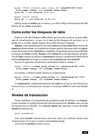 mysql> UPDATE customer-sales-values SET value=600+300 WHERE
first-name='Johnny1 and surname='Chaka-Chaka';
Query OK, 1 row affected (0.01 sec)
mysql> UNLOCK TABLES;
Query OK, 0 rows affected (0.00 sec)
Johnny recibe el credit0 que se merece, y la tabla refleja correctamente 10s900
dolares de las ventas realizadas.
Como evitar 10s bloqueos de tabla
Deberia evitar 10s bloqueos sobre tablas que necesiten realizar un gran volu-
men de actualizaciones, ya que, en el caso de 10s bloqueos de escritura, no se
puede leer o escribir ningun registro de la tabla durante el bloqueo.
Ademas, como 10sbloqueosde escritura tienen prioridad sobre 10sde lectura de
manera predeterminada, no se puede leer ningun registro hasta que todas las opera-
ciones deactualizacion e insercionse completen, lo que puede provocarque MySQL
se atasque de forma terrible. Existen varias formas de evitar 10sbloqueos de tabla.
Una de ellas consiste en realizar la operacionde lectura y actualizacion dentro de la
misma instruccion (es lo que se conoce comoactualizacion incremental).
Ejecute la siguiente actualizacion incremental desde la ventana 1:
mysql> UPDATE cus tomer-sales-values SET value=value+300 WHERE
first-name='Johnnyl and surname='Chaka-Chaka';
La ventana 2 tambien puede realizar su actualizacion:
mysql> UPDATE cus tomer-sales-values SET value=value+lOO WHERE
first-name='Johnny' and surname='Chaka-Chaka';
A continuacion, independientemente del orden en el que se distribuyan las
instrucciones, la actualizacion siempre se realizara sobre el valor mas recien-
te:
Niveles de transaccion
Puede modificar el comportamiento predeterminado a1 trabajar con transac-
ciones mediante el establecimiento del nivel de transaccion. Existen varios niveles
de transaccion en MySQL. En concreto admite 10s siguientes niveles de aisla-
miento de transaccion:
READ UNCOMMITTED
Este nivel permite transacciones para leer datos sin confirmar desde otras
transacciones (es lo que se conoce como lectura sucia).
Este nivel no permite lecturas sucias.
 