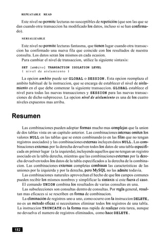 REPEATABLE READ
Este nivel no permite lecturas no susceptibles de repeticion (que son las que se
dan cuando otra transaccion ha modificado 10sdatos, incluso si se han confirma-
do).
SERIALIZABLE
Este nivel no permite lecturas fantasma, que tienen lugar cuando otra transac-
cion ha confirmado una nueva fila que coincide con 10s resultados de nuestra
consulta. Los datos seran 10s mismos en cada ocasion.
Para cambiar el nivel de transaccion, utilice la siguiente sintaxis:
SET [dmbito] TRANSACTION ISOLATION LEVEL
t n i v e l de a i s l a m i e n t o )
La opcion ambito puede ser GLOBAL o SESSION.Esta opcion reemplaza el
ambito habitual de la instruccion, que se encarga de establecer el nivel de aisla-
miento en el que debe comenzar la siguiente transaccion. GLOBAL establece el
nivel para todas las nuevas transacciones y SESSION para las nuevas transac-
ciones de dicho subproceso. La opcion nivel de aislamiento es una de 10s cuatro
niveles expuestos mas arriba.
Resumen
Las combinaciones pueden adoptar formas mucho mas complejas que la union
de dos tablas vista en un capitulo anterior. Las combinaciones internas omiten 10s
valores NULL en las tablas que se esten combinando (o en las filas que no tengan
registros asociados) y las combinaciones externas incluyen datos NULL.Las com-
binaciones externas por la derecha devuelven todos 10sdatos de una tabla especifi-
cada en primer lugar (a la izquierda),incluyendo aquellos que no tengan un registro
asociado en la tabla derecha, mientras que las combinaciones externas por la dere-
cha devuelven todos 10sdatos de la tabla especificados a la derecha de la combina-
cion. Las combinaciones externas completas combinan las caracteristicas de las
uniones por la izquierda y por la derecha, per0 MySQL no las admite todavia.
Las combinaciones naturales aprovechan el hecho de que 10scampos comunes
pueden recibir 10s mismos nombres y simplificar la sintaxis si este fuera el caso.
El comando UNION combina 10s resultados de varias consultas en una.
Las subselecciones son consultas dentro de consultas. Por regla general, resul-
tan mas eficaces si se rescriben en forma de combinacion.
La elimination de registros uno a uno, comoocurre con la instruccion DELETE,
no es un metodo eficaz si necesitamos eliminar todos 10s registros de una tabla.
La instruccion TRUNCATE es la forma mas rapida de realizar esta tarea, aunque
no devuelva el numero de registros eliminados, como hace DELETE.
 