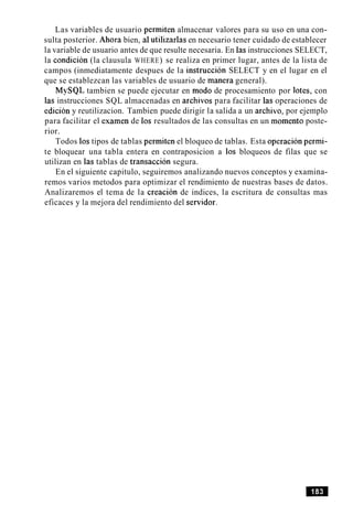 Las variables de usuario permiten almacenar valores para su uso en una con-
sulta posterior. Ahora bien, a1utilizarlas en necesario tener cuidado de establecer
la variable de usuario antes de que resulte necesaria. En las instrucciones SELECT,
la condicion (la clausula WHERE) se realiza en primer lugar, antes de la lista de
campos (inmediatamente despues de la instruction SELECT y en el lugar en el
que se establezcan las variables de usuario de manera general).
MySQL tambien se puede ejecutar en mod0 de procesamiento por lotes, con
las instrucciones SQL almacenadas en archivos para facilitar las operaciones de
edicion y reutilizacion. Tambien puede dirigir la salida a un archivo, por ejemplo
para facilitar el examen de 10s resultados de las consultas en un momento poste-
rior.
Todos 10stipos de tablas permiten el bloqueo de tablas. Esta operacion permi-
te bloquear una tabla entera en contraposicion a 10s bloqueos de filas que se
utilizan en las tablas de transaccion segura.
En el siguiente capitulo, seguiremos analizando nuevos conceptos y examina-
remos varios metodos para optimizar el rendimiento de nuestras bases de datos.
Analizaremos el tema de la creacion de indices, la escritura de consultas mas
eficaces y la mejora del rendimiento del senidor.
 