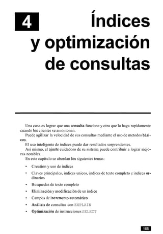 I
Indices
de consultas
Una cosa es lograr que una consulta funcione y otra que lo haga rapidamente
cuando 10sclientes se amontonan.
Puede agilizar la velocidad de sus consultas mediante el uso de metodos bhi-
cos.
El uso inteligente de indices puede dar resultados sorprendentes.
Asi mismo, el ajuste cuidadoso de su sistema puede contribuir a lograr mejo-
ras notables.
En este capitulo se abordan 10ssiguientes temas:
Creation y uso de indices
Claves principales, indices unicos, indices de texto completo e indices or-
dinarios
Busquedas de texto completo
Eliminacion y modificacion de un indice
Campos de increment0 automatic0
Analisis de consultas con EXPLAIN
Optimization de instrucciones SELECT
 