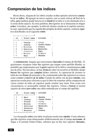 Comprension de 10s indices
Hasta ahora, ninguna de las tablas creadas en 10s capitulos anteriores consta-
ba de un indice. A1 agregar un nuevo registro, este se suele colocar a1final de la
tabla, per0 tambien puede hacerse en la mitad de la tabla si se ha eliminado otro o
si existe dicho espacio. En otras palabras, 10s registros no se almacenan en ningun
orden. Considere, por ejemplo, la tabla de clientes creada en el capitulo anterior,
la cual, suponiendo que ha seguido 10sejemplos de dicho capitulo, contiene regis-
tros distribuidos en el siguiente orden:
+-+-+- +
I id I first-name
I 1 I Yvonne
1 2 I Johnny
1 3 I Winst on
1 4 I Patricia
1 5 I Francois
1 7 I Winnie
1 6 I Neil
+-+-+- +
surname I
C l e w I
Chaka-Chaka I
Powers I
Mankunku I
Papo I
Dlamini I
Beneke I
A continuacion, imagine que estuvieramos haciendo el trabajo de MySQL. Si
quisieramos recuperar todos 10s registros que tengan como apellido Beneke, es
probable que empezaramos por la parte superior de la tabla y examinaramos cada
uno de ellos. Sin mas datos, no hay forma de saber (ni nosotros ni MySQL) donde
buscar 10s registros que cumplan dichos criterios. La operacion de recorrer la
tabla de esta forma (de principio a fin, examinando todos 10s registros) se conoce
como examen completo de la tabla. Cuando las tablas son de gran tamaiio, esta
operacion resulta poco eficiente ya que la labor de examinar tablas compuestas de
varios cientos de miles de registros puede resultar muy lenta. Para evitar esta
circunstancia, es aconsejable ordenar 10s registros. Vamos a buscar el mismo
registro de antes per0 sobre una tabla ordenada por el campo del apellido:
I id I first-name
+-+------ +- +
1 6 I Neil
1 2 I Johnny
I 1 I Yvonne
1 7 I Winnie
1 4 I Patricia
1 5 I Francois
1 3 I Winston
+-+-+------ +
surname I
Beneke I
Chaka-Chaka I
C l e m I
Dlamini I
Mankunku I
Papo I
Powers I
Las busquedas sobre esta tabla resultaran mucho mas rapidas. Como sabemos
que 10s registros estan almacenados alfabeticamente por el campo surname a1
llegar a la entrada Chaka-Chaka, sabemos que no hay mas registros Beneke.
 