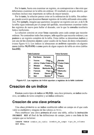 Por lo tanto, basta con examinar un registro, en contraposicion a 10ssiete que
deberiamos examinar en la tabla sin ordenar. El resultado es un gran ahorro, que
resultara incluso mas importante en tablas de mayor tamaiio.
Por lo tanto, la solucion parece estar en la ordenacion de la tabla. Sin embar-
go, puede ocurrir que deseemos buscar registros de la tabla utilizando otros crite-
rios. Por ejemplo, imagine que queremos recuperar un registro con un i d de 3. Si
la tabla sigue ordenada por el campo del apellido, necesitaremos examinar todos
10s registros de nuevo para hallar el deseado, con lo que la consulta resultaria
lenta e ineficiente.
La solucion consiste en crear listas separadas para cada campo que necesite
ordenar. No contendran todos 10scampos, solo aquellos que necesite ordenar y un
punter0 a un registro completo de la tabla. Estas tablas se denominan indices y
son uno de 10selementos menos y peor usados de las bases de datos relacionales
(vease figura 4.1). Los indices se almacenan en archivos separados en algunos
casos (tablas MyISAM) o como parte de algun espacio de tabla en otros (tablas
InnoDB).
Figura 4.1.
Tabla Customer hdice Surname
ID First Name Surname
Winston Powers
Patricia Mankunku
Los registros de indice apuntan a registros de la tabla customer
Creacion de un indice
Existen cuatro tipos de indiceen MySQL: una clave primaria, un indice exclu-
sivo, un indice de texto completo y un indice ordinario.
Creacion de una clave primaria
Una clave primaria es un indice establecido sobre un campo en el que cada
valor es exclusive y ninguno de 10svalores es NULL.
Para establecer una clave primaria a1 crear una tabla, utilice la instruccion
PRIMARY KEY a1 final de las definiciones de campo, junto a una lista de 10s
campos que se incluiran:
CREATE TABLE nombre-de-tabla (nombre-de-campo tipo-de-colurnna
NOT NULL,
 