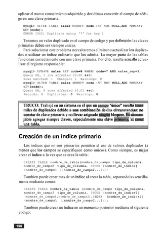 aplicar el nuevo conocimiento adquirido y decidimos convertir el campo de codi-
go en una clave primaria.
mysql> ALTER TABLE sales MODIFY code INT NOT NULL,ADD PRIMARY
KEY(code);
ERROR 1062: Duplicate entry '7' for key 1
Tenemos un valor duplicado en el campo de codigo y por definicion las claves
primarias deben ser siempre unicas.
Para solucionar este problema necesitaremos eliminar o actualizar 10s duplica-
dos o utilizar un indice ordinario que 10s admita. La mayor parte de las tablas
funcionan correctamente con una clave primaria. Por ello, resulta sencillo actua-
lizar el registro responsable:
mysql> UPDATE sales SET code=8 WHERE code=7 AND sales_rep=3;
Query OK, 1 row affected (0.00 sec)
Rows matched: 1 Changed: 1 Warnings: 0
mysql> ALTER TABLE sales MODIFY code INT NOT NULL,ADD PRIMARY
KEY(code);
Query OK, 8 rows affected (0.01 sec)
Records: 8 Duplicates: 0 Warnings: 0
TRUCO: TtabajCen un sistemaen el que un camp "hiconresult6tam
miles de duplicados debidoa m a combinaci6ndedas cimstancirs: no
constarde clave primariay no ilevar asignadonq@i blqeo, Ih
jable agregar siempre claves, especialmente ma cWe P&q, 'ale r a
una tabla.
Creacion de un indice primario
Los indices que no son primarios permitcn el uso de valores duplicados (a
menos que 10s carnpos se especifiquen como unicos). Como siempre, es mejor
crear el indice a la vez que se crea la tabla:
CREATE TABLE nombre-de-tabla(nombreedeecampo tipo-de-columna,
nombre-de-camp02 tipo-de-columna, INDEX [nombre-de-indice]
(nombre-de-campol [, nombre-de-campo2. ..I) ) ;
Tambicn puede crear mas de un indice al crear la tabla, separandolas sencilla-
mente mediante comas:
CREATE TABLE nombre-de-tabla (nombre-de-campo tipo-de-columna,
nombre-deycampo2 tipo-de-columna, INDEX [nombre-de-indicel]
( n o m b r e ~ d e ~ c a m p o l , n o m b r e ~ d e ~ c a m p o 2 ) , I N D E X[nombre-de-indice21
(nombre-de-campol [ , nombre-de-campo2.. . ]) ) ;
Tambien puede crear un indice en un momento posterior mediante el siguiente
codigo:
 