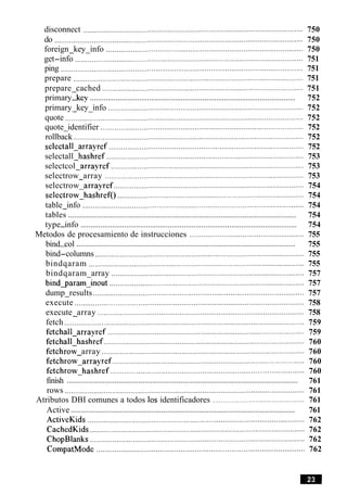 disconnect ........................................................................................................... 750
do ......................................................................................................................... 750
foreign key info ................................................................................................ 750- -
get-info ............................................................................................................... 751
ping ...................................................................................................................... 751
prepare ................................................................................................................ 751
prepare cached .................................................................................................. 751-
........................................................................................................primary-key 752
primary key info .............................................................................................. 752- -
quote .................................................................................................................... 752
quote identifier ................................................................................................... 752-
rollback ................................................................................................................ 752
selectall-arrayref .............................................................................................. 752
selectall hashref ................................................................................................ 753-
selectcol arrayref .............................................................................................. 753-
selectrow array ................................................................................................. 753-
selectrow arrayref ............................................................................................. 754-
selectrow-hashref() ........................................................................................... 754
table info ............................................................................................................ 754-
...................................................................................................................tables 754
.............................................................................................................type-info 754
Metodos de procesamiento de instrucciones ........................................................ 755
...............................................................................................................bind-col 755
bind-columns ...................................................................................................... 755
bindqaram ......................................................................................................... 755
bindqaram array .............................................................................................. 757-
bindqararn inout ............................................................................................... 757-
dump results ....................................................................................................... 757-
execute ................................................................................................................ 758
execute array ..................................................................................................... 758-
fetch ..................................................................................................................... 759
fetchall arrayref ................................................................................................ 759-
fetchall hashref .................................................................................................. 760-
fetchrow array ................................................................................................... 760-
fetchrow arrayref .............................................................................................. 760-
fetchrow hashref ............................................................................................... 760-
....................................................................................................................finish 761
rows ..................................................................................................................... 761
Atributos DBI comunes a todos 10s identificadores ............................................. 761
..................................................................................................................Active 761
ActiveKids .......................................................................................................... 762
CachedKids......................................................................................................... 762
ChopBlanks ......................................................................................................... 762
CompatMode ...................................................................................................... 762
 