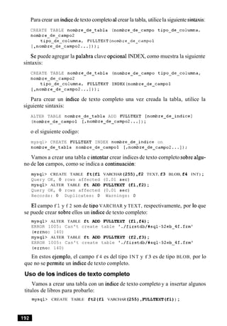 Para crear un indicede texto completo a1crear la tabla, utilice la siguiente sintaxis:
CREATE TABLE nombre-de-tabla (nombre-de-campo tipo-de-columna,
nombre-de-camp02
tipo-de-columna, FULLTEXT(nombre-de-campol
[,nombre-de-campo2. .. ] ) ) ;
Se puede agregar la palabra clave opcional INDEX, como muestra la siguiente
sintaxis:
CREATE TABLE nombre-de-tabla (nombre-de-campo tipo-de-columna,
nombre-de-camp02
tipo-de-columna, FULLTEXT INDEX(nombre-de-campol
[ ,nombre-de-campo2. ..] ) ) ;
Para crear un indice de texto completo una vez creada la tabla, utilice la
siguiente sintaxis:
ALTER TABLE nombre-de-tabla ADD FULLTEXT [nombre-de-indice ]
(nombre-de-campol [,nombre-de-campo2... ] ) ;
o el siguiente codigo:
mysql> CREATE FULLTEXT INDEX nombre-de-indice on
nombre-de-tabla nombre-de-campol [,nombre-de_campo2.,.]);
Vamos a crear una tabla e intentar crear indices de texto cornpleto sobre algu-
no de 10s campos, como se indica a continuacion:
mysql> CREATE TABLE ft(f1 VARCHAR(255),f2 TEXT, f3 BLOB, f4 INT) ;
Query OK, 0 rows affected (0.01 sec)
mysql> ALTER TABLE ft ADD FULLTEXT (fl,f2);
Query OK, 0 rows affected (0.01 sec)
Records: 0 Duplicates: 0 Warnings: 0
El campo f 1y f 2 son de tip0 VARCHAR y TEXT, respectivamente, por lo que
se puede crear sobre ellos un indice de texto completo:
mysql> ALTER TABLE ft ADD FULLTEXT (fl,f4);
ERROR 1005: Can't create table './firstdb/#sql-52eb-4fffrm9
(errno: 140)
mysql> ALTER TABLE ft ADD FULLTEXT (f2,f3);
ERROR 1005: Can't create table './firstdb/#sql-52eb-4f.frm1
(errno: 140)
En estos ejemplo, el campo f 4 es del tipo INT y f 3 es de tipo BLOB, por lo
que no se permite un indice de texto completo.
Uso de 10s indices de texto completo
Vamos a crear una tabla con un indice de texto cornpleto y a insertar algunos
titulos de libros para probarlo:
mysql> CREATE TABLE ft2(f1 VARCHAR (255),FULLTEXT (f1)) ;
 