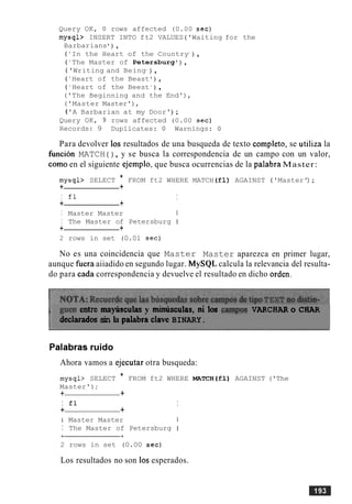Query OK, 0 rows affected (0.00 sec)
mysql> INSERT INTO ft2 VALUES ('Waiting for the
Barbarians ) ,
( 'In the Heart of the Country1
) ,
( 'The Master of Petersburg') ,
( 'Writing and Being1
) ,
( 'Heart of the Beast ) ,
( ' Heart of the Beest ' ) ,
('The Beginning and the End'),
('Master Master'),
('A Barbarian at my Door') ;
Query OK, 9 rows affected (0.00 sec)
Records: 9 Duplicates: 0 Warnings: 0
Para devolver 10s resultados de una busqueda de texto complete, se utiliza la
funcion MATCH ( ) , y se busca la correspondencia de un campo con un valor,
como en el siguiente ejemplo, que busca ocurrencias de la palabra Master:
mysql> SELECT * FROM ft2 WHERE MATCH (£1) AGAINST ('Master') ;
+ +
I fl I
+ +
I Master Master 1
I The Master of Petersburg I
+ +
2 rows in set (0.01 sec)
No es una coincidencia que Master Master aparezca en primer lugar,
aunque hera aiiadido en segundo lugar. MySQL calcula la relevancia del resulta-
do para cada correspondencia y devuelve el resultado en dicho orden.
wen entre mayusculas y mimisculas,ni los camps VARCRAR o CEiAR
declaradossin la palabra the BINARY.
Palabras ruido
Ahora vamos a ejecutar otra busqueda:
mysql> SELECT * FROM ft2 WHERE MATCH(f1) AGAINST ('The
Master');
+ +
I £1 I
+ +
1 Master Master I
I The Master of Petersburg I
2 rows in set (0.00 sec)
Los resultados no son 10s esperados.
 