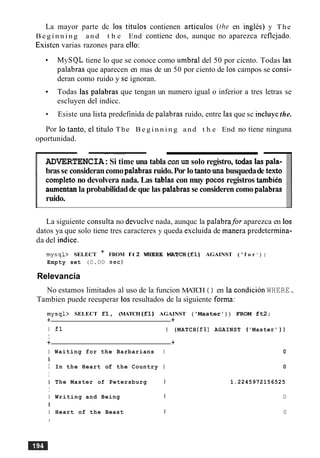 La mayor parte dc 10s titulos contienen articulos (the en inglcs) y The
B e g i n n i n g and t h e End contiene dos, aunque no aparezca refle.jado.
Existen varias razones para ello:
MySQL tiene lo que se conoce como umbra1del 50 por cicnto. Todas las
palabras que aparecen en mas de un 50 por ciento de 10s campos se consi-
deran como ruido y sc ignoran.
Todas las palabras que tengan un numero igual o inferior a tres letras se
escluyen del indicc.
Esiste una lista predefinida de palabras ruido, entre las que sc incluyethe.
Por lo tanto, el titulo The B e g i n n i n g and t h e End no tiene ninguna
oportunidad.
--
ADVERTENCIA:Si time una tablacon un solo registro, tabs las pala-
brasse considerancomopalabrasruido.Por lo tantounabusquedade texto
cornpletono devolvera nada. Las tablas con muy pocos registros tambib
aumentanla probabilidadde que las palabrasse consideren como palabras
ruido.
La siguiente consulta no devuelve nada, aunquc la palabra,for aparezca en 10s
datos ya que solo tiene tres caracteres y queda escluida de manera predetermina-
da del indice.
mysql> SELECT * FROM f t 2 WERE MATCH(f1) AGAINST ( ' f o r ' ) ;
Empty set (0.00 sec)
Relevancia
No estamos limitados a1 uso de la funcion MATCH ( ) en la condicion WHERE.
Tambien puede reeuperar 10s resultados de la siguiente forma:
mysql> SELECT f1, (MATCH (fl) AGAINST ('Master ) ) FROM ft2;
+ +
I fl I (MATCH (f1) AGAINST ('Master' ) )
I
+ +
I Waiting for the Barbarians I 0
I
I In the Heart of the Country I 0
I
I The Master of Petersburg I 1.2245972156525
I
I Writing and Being 1 0
I
I Heart of the Beast I 0
 