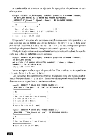 A continuacion se muestra un ejemplo de agrupacion de palabras en una
subexpresion:
m y s q l > SELECT £1,MATCH(fl) AGAINST ('+Heart + (<Beest >Beast)
IN BOOLEAN MODE) As m FROM ft2 WHERE MATCH (£1)
AGAINST ('+Heart + (<Beest >Beast) IN BOOLEAN MODE);
+ + +
I f l I m
+ + +
I H e a r t of t h e B e a s t I 1 . 2 5
I H e a r t of t h e B e e s t 1 0 . 8 3 3 3 3 3 3 7 3 0 6 9 7 6
+ + +
2 r o w s i n s e t ( 0 . 0 0 s e c )
El operador + se aplica a la subcadena completa encerrada entre parentesis, lo
que significa que a1 menos uno de 10s terminos B e e s t y B e a s t debe estar
presente en la cadena. I n t h e H e a r t of t h e C o u n t r y no aparece porque
no incluye ninguno de 10sdos. Compare esto con el siguiente codigo.
El siguiente ejemplo muestra una forma habitualmente utilizada de busqueda,
en la que todas las palabras son obligatorias:
m y s q l > SELECT £1,MATCH(f1) AGAINST ( '+Heart +<Beest +>Beast) '
IN BOOLEAN MODE)
AS m FROM ft2 WHERE MATCH (£1) AGAINST ('+Heart +<Beest
+>Beast) IN BOOLEAN MODE);
E m p t y s e t ( 0 . 0 0 s e c )
No se recupera nada porque ninguna de las filas contiene las tres palabras
( H e a r t , B e e s t y B e a s t ) a la vez.
Los siguientes dos ejemplos muestran las diferencias entre una busqueda utili-
zando 10soperadores "" y sin ellos. Estos operadores permiten realizar busque-
das con una correspondencia exacta en una frase:
m y s q l > SELECT FROM ft2 WHERE MATCH (£1)
AGAINST ( 'the Heart of the IN BOOLEAN MODE);
+ +
I f l I
I I n t h e H e a r t of t h e C o u n t r y I
I H e a r t of t h e B e a s t I
I H e a r t of t h e B e e s t I
3 r o w s i n s e t ( 0 . 0 1 s e c )
m y s q l > SELECT FROM ft2 WHERE MATCH (£1)
AGAINST ("'the Heart of the"' IN BOOLEAN MODE);
+ +
I f l I
+ +
I In t h e H e a r t o f t h e C o u n t r y I
1 r o w i n s e t ( 0 . 0 0 s e c )
 