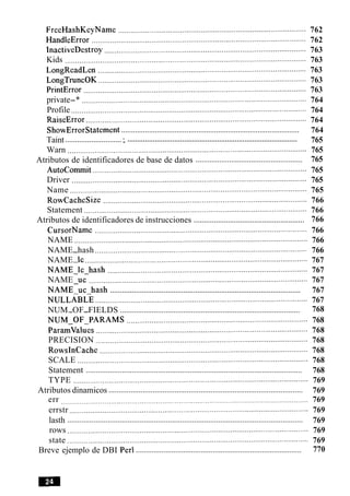 FreeHashKeyName ........................................................................................... 762
HandleError ........................................................................................................ 762
InactiveDestroy .................................................................................................. 763
Kids ..................................................................................................................... 763
LongReadLen ..................................................................................................... 763
LongTruncOK ..................................................................................................... 763
PrintError ............................................................................................................ 763
private-* ............................................................................................................. 764
Profile .................................................................................................................. 764
RaiseError ........................................................................................................... 764
..........................................................................................ShowErrorStatement 764
...................................................................................................................Taint :. 765
Warn .................................................................................................................... 765
......................................................Atributos de identificadores de base de datos 765
Autocommit ........................................................................................................ 765
Driver .................................................................................................................. 765
Name ................................................................................................................... 765
RowCacheSize ................................................................................................... 766
Statement ............................................................................................................ 766
.......................................................Atributos de identificadores de instrucciones 766
CursorName ....................................................................................................... 766
NAME ................................................................................................................. 766
NAME-hash ....................................................................................................... 766
NAME-lc ............................................................................................................ 767
NAME-lc-hash ................................................................................................. 767
NAME uc .......................................................................................................... 767-
................................................................................................NAME-uc-hash 767
NULLABLE ....................................................................................................... 767
...........................................................................................NUM-OF-FIELDS 768
NUM-OF-PARAMS ........................................................................................ 768
Paramvalues ....................................................................................................... 768
PRECISION ....................................................................................................... 768
RowsInCache ..................................................................................................... 768
SCALE ................................................................................................................ 768
............................................................................................................Statement 768
TYPE .................................................................................................................. 769
.................................................................................................Atributos dinamicos 769
err ........................................................................................................................ 769
errstr .................................................................................................................... 769
.....................................................................................................................lasth 769
rows ..................................................................................................................... 769
state ..................................................................................................................... 769
....................................................................................Breve ejemplo de DBI Per1 770
 