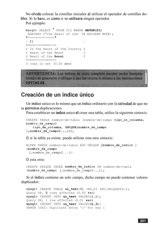 No olvide colocar la comillas iniciales a1 utilizar el operador de comillas do-
bles. Si lo hace, es como si no utilizara ningun operador.
Por ejemplo:
mysql> SELECT * FROM ft2 WHERE MATCH(F1)
AGAINST ("the Heart of theu IN BOOLEAN MODE);
+ +
I £1 I
I In the Heart of the Country I
I Heart of the Beast I
I Heart of the Beest I
3 rows in set (0.00 sec)
3
OPTIMIZE.
Un indice unico es lo mismo que un indiceordinario con la salvedad de que no
se permiten duplicaciones.
Para establecer un indice unico a1crear una tabla, utilice la siguiente sintaxis:
CREATE TABLE nombre-de-tabla (nombre-de-campo tipo-de-columna,
nombre-de-camp02
tipo-de-columna, UNIQUE(nombre-de-campo
[,nombre-de-campo2. ..] ) ) ;
0 si la tabla ya existe, puede utilizar esta otra sintaxis:
ALTER TABLE nombre-de-tabla ADD UNIQUE [nombre-de-indice ]
(nombre-de-campo
[,nombre_de_campo2.,.I):
0esta otra:
CREATE UNIQUE INDEX nombre-de-indice ON nombre-de-tabla
(nombre-de-campo [,nombre_de_campo2... ] ) ;
Si el indice contiene un solo campo, dicho campo no puede contener valores
duplicados:
mysql> CREATE TABLE ui-test (fl INT,f2 INT,UNIQUE(fl) ) ;
Query OK, 0 rows affected (0.00 sec)
mysql> INSERT INTO ui-test VALUES (1,P);
Query OK, 1 row affected (0.01 sec)
mysql> INSERT INTO ui-tes t VALUES (1,3);
ERROR 1062: Duplicate entry '1' for key 1
 
