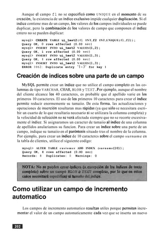 Aunque el campo fl no se especifico como U N I Q U E en el momento dc su
creacion, la existencia de un indice esclusivo impide cualquier duplicacion. Si el
indice contiene mas de un campo, 10s valores de 10scampos individuales se puede
duplicar, per0 la combinacion de 10s valores de campo quc componen el indicc
cntero no se pueden duplicar:
mysql> CREATE TABLE u i - t e s t 2 ( f 1 INT, f 2 INT ,UNIQUE ( f 1 , F 2 ) ) ;
Query OK, 0 rows affected (0.00 sec)
mysql> INSERT INTO u i - t e s t 2 VALUES ( 1 , 2 ) ;
Query OK, 1 row affected (0.00 sec)
mysql> INSERT INTO u i - t e s t 2 VALUES ( 1 , 3 ) ;
Query OK, 1 row affected (0.00 sec)
mysql> INSERT INTO u i - t e s t 2 VALUES ( 1 , 3 ) ;
ERROR 1 0 6 2 : Duplicate entry '1-3' for key 1
Creacionde indices sobre una parte de un campo
MySQL permite crear un indice que no utilice el campo completo en las co-
lumnas de tipo VARCHAR, CHAR, BLOB y TEXT.Por ejemplo. aunque el nombre
del cliente alcance 10s 40 caracteres, es probable que el apellido varie en 10s
primeros 10 caracteres. El uso de 10s primeros 10 caracteres para crear el indice
permite reducir enormemente su tamaiio. De esta forma. las actualizaciones y
operaciones de insercion resultaran mas rapidas (ya que solo se necesitara escri-
bir un cuarto de lo que resultaria necesario si se utilizara la columna completa) y
la velocidad de seleccion no sc verb afectada siempre que no se recorte excesiva-
mente el indice. Si asignaramos un caracter de tamaiio al indice de una columna
de apellidos anulariamos su funcion. Para crear un indice sobre una parte de un
campo, indique su tamaiio en el parentesis situado tras el nombre de la columna.
Por ejemplo, para crear un indice de 10 caractercs sobre el campo surname en
la tabla de clientes, utilice el siguiente codigo:
mysql> ALTER TABLE c u s t o m e r ADD INDEX (surname ( 1 0 ) ) ;
Query OK, 8 rows affected (0.OO sec)
Records: 8 Duplicates: 0 Warnings: 0
Como utilizar un campo de incremento
automatico
Los campos de incremento automatico resultan utiles porque permiten incre-
mentar el valor de un campo automaticamente cada vez que se inserta un nuevo
 