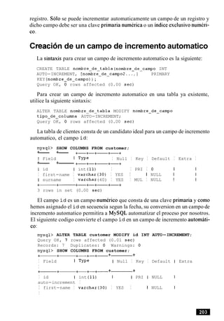 registro. Solo se puede incrementar automaticamente un campo de un registro y
dicho campo debe ser una clave primaria numerica o un indice exclusivo numeri-
co.
Creacionde un campo de incremento automatico
La sintaxis para crear un campo de incremento automatico es la siguiente:
CREATE TABLE nombre-de-tabla (nombreedeecampo INT
AUTO-INCREMENT, [nombre-deycampo2 . . . , I PRIMARY
KEY (nombre-de-campo) ) ;
Query OK, 0 rows affected (0.00 sec)
Para crear un campo de incremento automatico en una tabla ya existente,
utilice la siguiente sintaxis:
ALTER TABLE nombre-de-tabla MODIFY nombre-de-campo
tipo-de-columna AUTO-INCREMENT;
Query OK, 0 rows affected (0.00 sec)
La tabla de clientes consta de un candidato ideal para un campo de incremento
automatico, el campo i d :
mysqb SHOW COLUMNS FROM customer;
+--- +--- +-+-+- +-+
I Field I TYPe I Null I Key I Default I Extra I
+--- +-------- +-+-+- +-+
I id I int (11) I I PRI I 0 I I
I first-name I varchar(30) I YES I I NULL I I
I surname I varchar(40) I YES I MUL I NULL I I
+-+------ +-+-+- +-+
3 rows in set (0.00 sec)
El campo i d es un campo numeric0 que consta de una clave primaria y como
hemos asignado el i d en secuencia segun la fecha, su conversion en un campo de
incremento automatico permitira a MySQL automatizar el proceso por nosotros.
El siguiente codigo convierte el campo i d en un campo de incremento automati-
co:
mysql> ALTER TABLE customer MODIFY id INT AUTO-INCREMENT;
Query OK, 7 rows affected (0.01 sec)
Records: 7 Duplicates: 0 Warnings: 0
mysql> SHOW COLUMNS FROM customer;
+-+- +-+-+- + +
I Field I TYPe I Null I Key I Default I Extra
I
+------+- +-+-+- + +
I id I int (11) I I PRI I NULL I
auto-increment I
I first-name I varchar(30) I YES I I NULL I
I
 